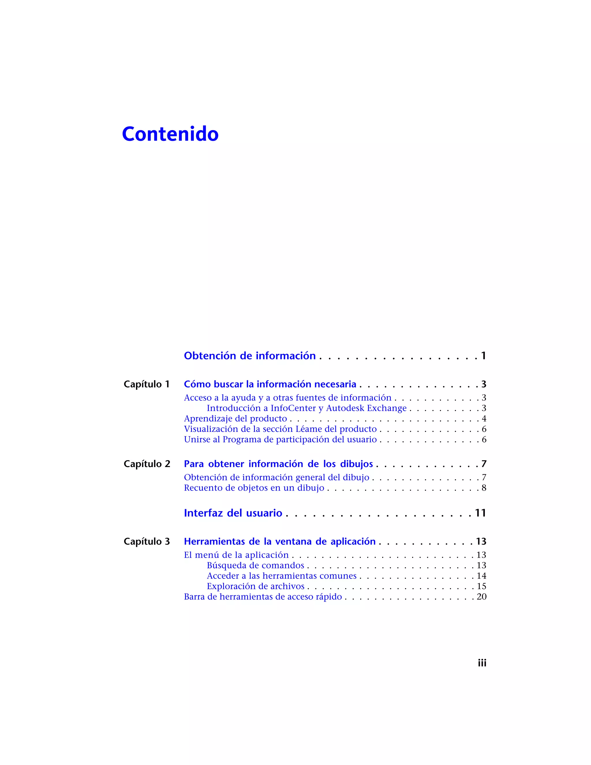Contenido
Obtención de información . . . . . . . . . . . . . . . . . . 1
Capítulo 1 Cómo buscar la información necesaria . . . . . . . . . . . . . . . 3
Acceso a la ayuda y a otras fuentes de información . . . . . . . . . . . . 3
Introducción a InfoCenter y Autodesk Exchange . . . . . . . . . . 3
Aprendizaje del producto . . . . . . . . . . . . . . . . . . . . . . . . . . 4
Visualización de la sección Léame del producto . . . . . . . . . . . . . . 6
Unirse al Programa de participación del usuario . . . . . . . . . . . . . . 6
Capítulo 2 Para obtener información de los dibujos . . . . . . . . . . . . . 7
Obtención de información general del dibujo . . . . . . . . . . . . . . . 7
Recuento de objetos en un dibujo . . . . . . . . . . . . . . . . . . . . . 8
Interfaz del usuario . . . . . . . . . . . . . . . . . . . . . 11
Capítulo 3 Herramientas de la ventana de aplicación . . . . . . . . . . . . 13
El menú de la aplicación . . . . . . . . . . . . . . . . . . . . . . . . . 13
Búsqueda de comandos . . . . . . . . . . . . . . . . . . . . . . . 13
Acceder a las herramientas comunes . . . . . . . . . . . . . . . . 14
Exploración de archivos . . . . . . . . . . . . . . . . . . . . . . . 15
Barra de herramientas de acceso rápido . . . . . . . . . . . . . . . . . . 20
iii
 