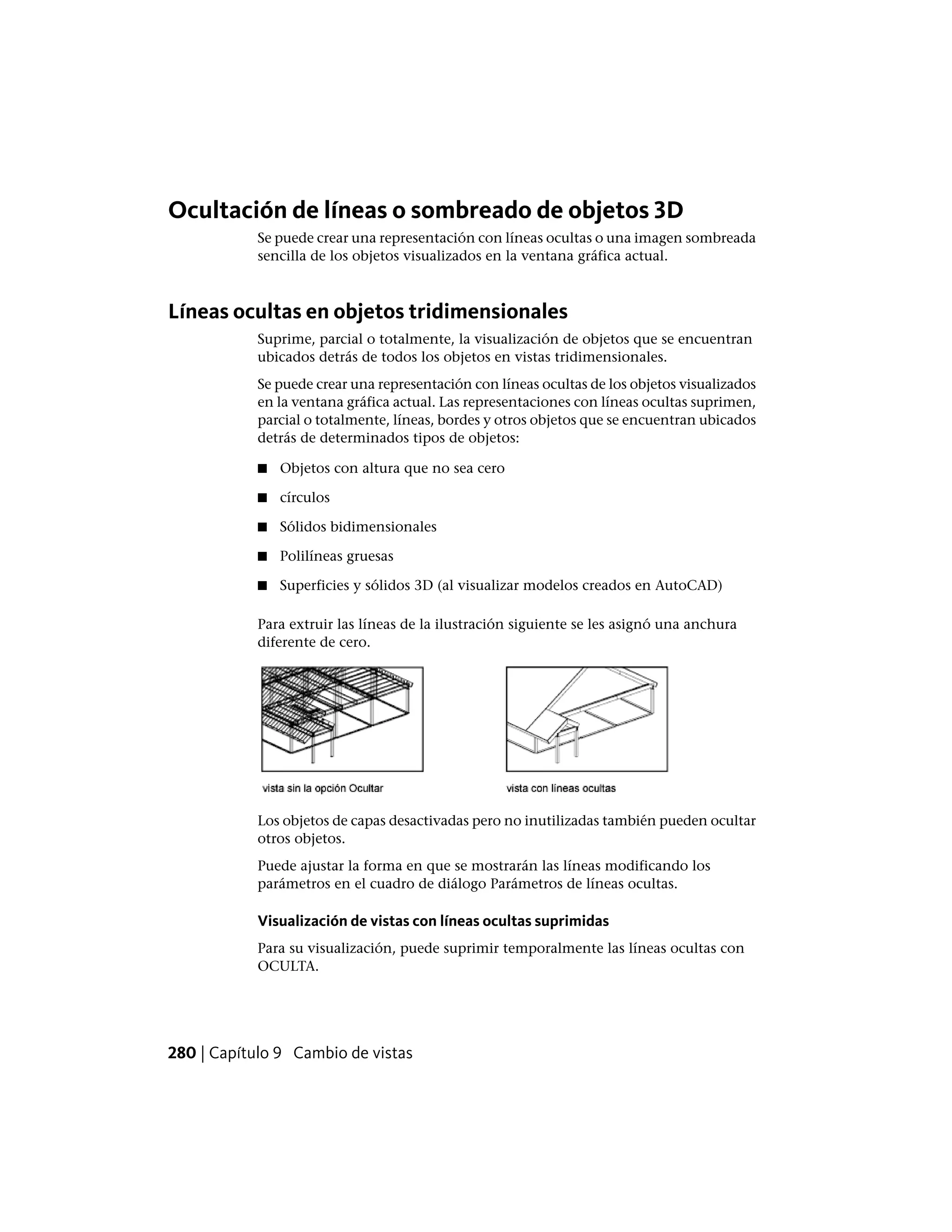 Ocultación de líneas o sombreado de objetos 3D
Se puede crear una representación con líneas ocultas o una imagen sombreada
sencilla de los objetos visualizados en la ventana gráfica actual.
Líneas ocultas en objetos tridimensionales
Suprime, parcial o totalmente, la visualización de objetos que se encuentran
ubicados detrás de todos los objetos en vistas tridimensionales.
Se puede crear una representación con líneas ocultas de los objetos visualizados
en la ventana gráfica actual. Las representaciones con líneas ocultas suprimen,
parcial o totalmente, líneas, bordes y otros objetos que se encuentran ubicados
detrás de determinados tipos de objetos:
■ Objetos con altura que no sea cero
■ círculos
■ Sólidos bidimensionales
■ Polilíneas gruesas
■ Superficies y sólidos 3D (al visualizar modelos creados en AutoCAD)
Para extruir las líneas de la ilustración siguiente se les asignó una anchura
diferente de cero.
Los objetos de capas desactivadas pero no inutilizadas también pueden ocultar
otros objetos.
Puede ajustar la forma en que se mostrarán las líneas modificando los
parámetros en el cuadro de diálogo Parámetros de líneas ocultas.
Visualización de vistas con líneas ocultas suprimidas
Para su visualización, puede suprimir temporalmente las líneas ocultas con
OCULTA.
280 | Capítulo 9 Cambio de vistas
 