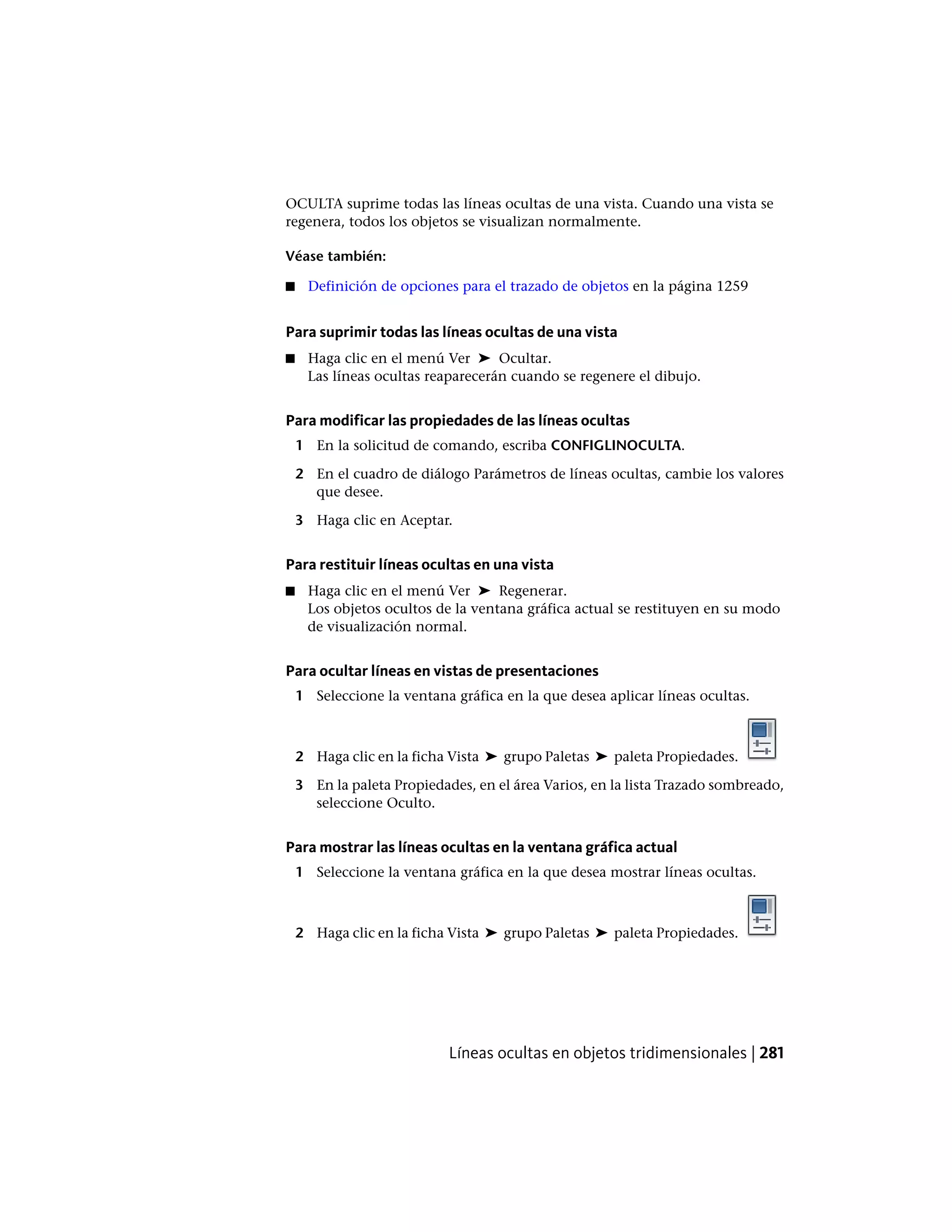 OCULTA suprime todas las líneas ocultas de una vista. Cuando una vista se
regenera, todos los objetos se visualizan normalmente.
Véase también:
■ Definición de opciones para el trazado de objetos en la página 1259
Para suprimir todas las líneas ocultas de una vista
■ Haga clic en el menú Ver ➤ Ocultar.
Las líneas ocultas reaparecerán cuando se regenere el dibujo.
Para modificar las propiedades de las líneas ocultas
1 En la solicitud de comando, escriba CONFIGLINOCULTA.
2 En el cuadro de diálogo Parámetros de líneas ocultas, cambie los valores
que desee.
3 Haga clic en Aceptar.
Para restituir líneas ocultas en una vista
■ Haga clic en el menú Ver ➤ Regenerar.
Los objetos ocultos de la ventana gráfica actual se restituyen en su modo
de visualización normal.
Para ocultar líneas en vistas de presentaciones
1 Seleccione la ventana gráfica en la que desea aplicar líneas ocultas.
2 Haga clic en la ficha Vista ➤ grupo Paletas ➤ paleta Propiedades.
3 En la paleta Propiedades, en el área Varios, en la lista Trazado sombreado,
seleccione Oculto.
Para mostrar las líneas ocultas en la ventana gráfica actual
1 Seleccione la ventana gráfica en la que desea mostrar líneas ocultas.
2 Haga clic en la ficha Vista ➤ grupo Paletas ➤ paleta Propiedades.
Líneas ocultas en objetos tridimensionales | 281
 