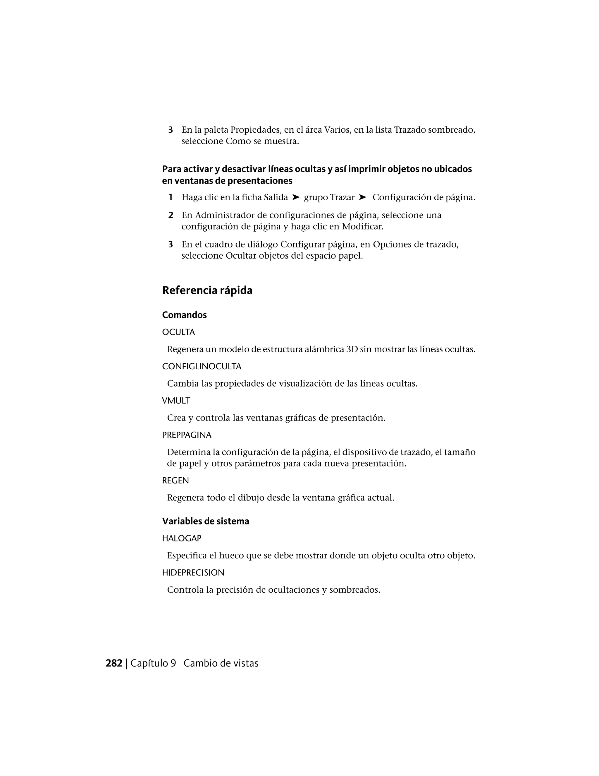 3 En la paleta Propiedades, en el área Varios, en la lista Trazado sombreado,
seleccione Como se muestra.
Para activar y desactivar líneas ocultas y así imprimir objetos no ubicados
en ventanas de presentaciones
1 Haga clic en la ficha Salida ➤ grupo Trazar ➤ Configuración de página.
2 En Administrador de configuraciones de página, seleccione una
configuración de página y haga clic en Modificar.
3 En el cuadro de diálogo Configurar página, en Opciones de trazado,
seleccione Ocultar objetos del espacio papel.
Referencia rápida
Comandos
OCULTA
Regenera un modelo de estructura alámbrica 3D sin mostrar las líneas ocultas.
CONFIGLINOCULTA
Cambia las propiedades de visualización de las líneas ocultas.
VMULT
Crea y controla las ventanas gráficas de presentación.
PREPPAGINA
Determina la configuración de la página, el dispositivo de trazado, el tamaño
de papel y otros parámetros para cada nueva presentación.
REGEN
Regenera todo el dibujo desde la ventana gráfica actual.
Variables de sistema
HALOGAP
Especifica el hueco que se debe mostrar donde un objeto oculta otro objeto.
HIDEPRECISION
Controla la precisión de ocultaciones y sombreados.
282 | Capítulo 9 Cambio de vistas
 