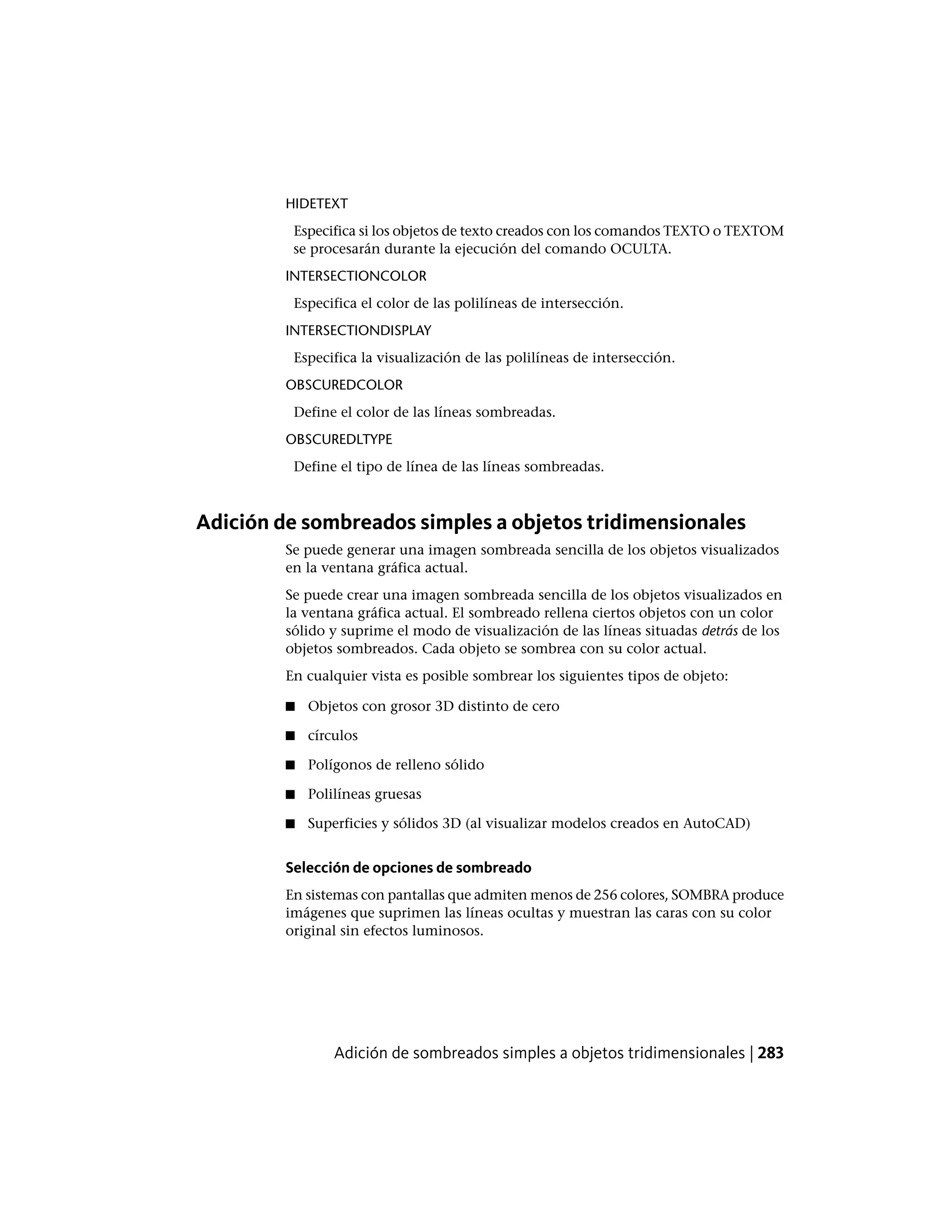 HIDETEXT
Especifica si los objetos de texto creados con los comandos TEXTO o TEXTOM
se procesarán durante la ejecución del comando OCULTA.
INTERSECTIONCOLOR
Especifica el color de las polilíneas de intersección.
INTERSECTIONDISPLAY
Especifica la visualización de las polilíneas de intersección.
OBSCUREDCOLOR
Define el color de las líneas sombreadas.
OBSCUREDLTYPE
Define el tipo de línea de las líneas sombreadas.
Adición de sombreados simples a objetos tridimensionales
Se puede generar una imagen sombreada sencilla de los objetos visualizados
en la ventana gráfica actual.
Se puede crear una imagen sombreada sencilla de los objetos visualizados en
la ventana gráfica actual. El sombreado rellena ciertos objetos con un color
sólido y suprime el modo de visualización de las líneas situadas detrás de los
objetos sombreados. Cada objeto se sombrea con su color actual.
En cualquier vista es posible sombrear los siguientes tipos de objeto:
■ Objetos con grosor 3D distinto de cero
■ círculos
■ Polígonos de relleno sólido
■ Polilíneas gruesas
■ Superficies y sólidos 3D (al visualizar modelos creados en AutoCAD)
Selección de opciones de sombreado
En sistemas con pantallas que admiten menos de 256 colores, SOMBRA produce
imágenes que suprimen las líneas ocultas y muestran las caras con su color
original sin efectos luminosos.
Adición de sombreados simples a objetos tridimensionales | 283
 