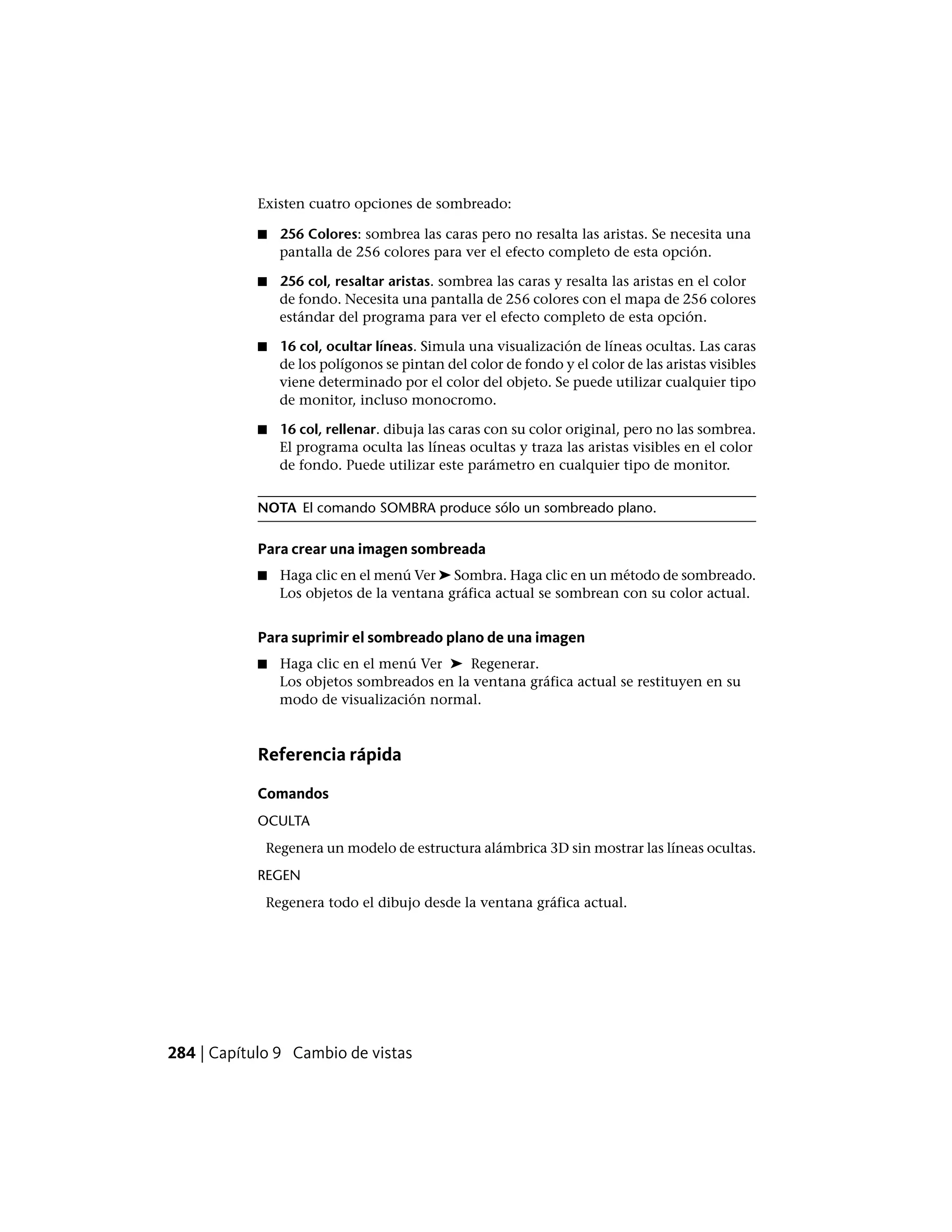 Existen cuatro opciones de sombreado:
■ 256 Colores: sombrea las caras pero no resalta las aristas. Se necesita una
pantalla de 256 colores para ver el efecto completo de esta opción.
■ 256 col, resaltar aristas. sombrea las caras y resalta las aristas en el color
de fondo. Necesita una pantalla de 256 colores con el mapa de 256 colores
estándar del programa para ver el efecto completo de esta opción.
■ 16 col, ocultar líneas. Simula una visualización de líneas ocultas. Las caras
de los polígonos se pintan del color de fondo y el color de las aristas visibles
viene determinado por el color del objeto. Se puede utilizar cualquier tipo
de monitor, incluso monocromo.
■ 16 col, rellenar. dibuja las caras con su color original, pero no las sombrea.
El programa oculta las líneas ocultas y traza las aristas visibles en el color
de fondo. Puede utilizar este parámetro en cualquier tipo de monitor.
NOTA El comando SOMBRA produce sólo un sombreado plano.
Para crear una imagen sombreada
■ Haga clic en el menú Ver ➤ Sombra. Haga clic en un método de sombreado.
Los objetos de la ventana gráfica actual se sombrean con su color actual.
Para suprimir el sombreado plano de una imagen
■ Haga clic en el menú Ver ➤ Regenerar.
Los objetos sombreados en la ventana gráfica actual se restituyen en su
modo de visualización normal.
Referencia rápida
Comandos
OCULTA
Regenera un modelo de estructura alámbrica 3D sin mostrar las líneas ocultas.
REGEN
Regenera todo el dibujo desde la ventana gráfica actual.
284 | Capítulo 9 Cambio de vistas
 
