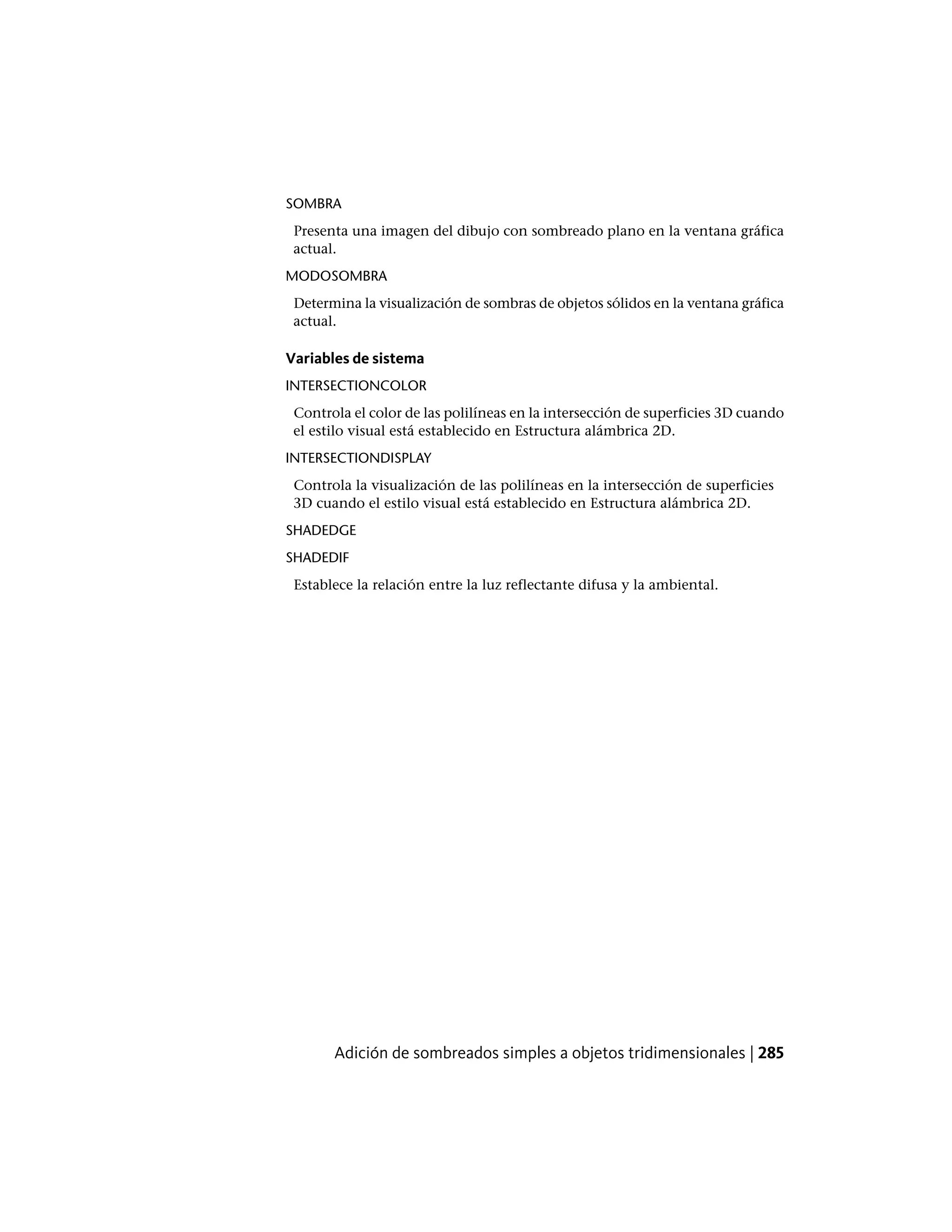 SOMBRA
Presenta una imagen del dibujo con sombreado plano en la ventana gráfica
actual.
MODOSOMBRA
Determina la visualización de sombras de objetos sólidos en la ventana gráfica
actual.
Variables de sistema
INTERSECTIONCOLOR
Controla el color de las polilíneas en la intersección de superficies 3D cuando
el estilo visual está establecido en Estructura alámbrica 2D.
INTERSECTIONDISPLAY
Controla la visualización de las polilíneas en la intersección de superficies
3D cuando el estilo visual está establecido en Estructura alámbrica 2D.
SHADEDGE
SHADEDIF
Establece la relación entre la luz reflectante difusa y la ambiental.
Adición de sombreados simples a objetos tridimensionales | 285
 