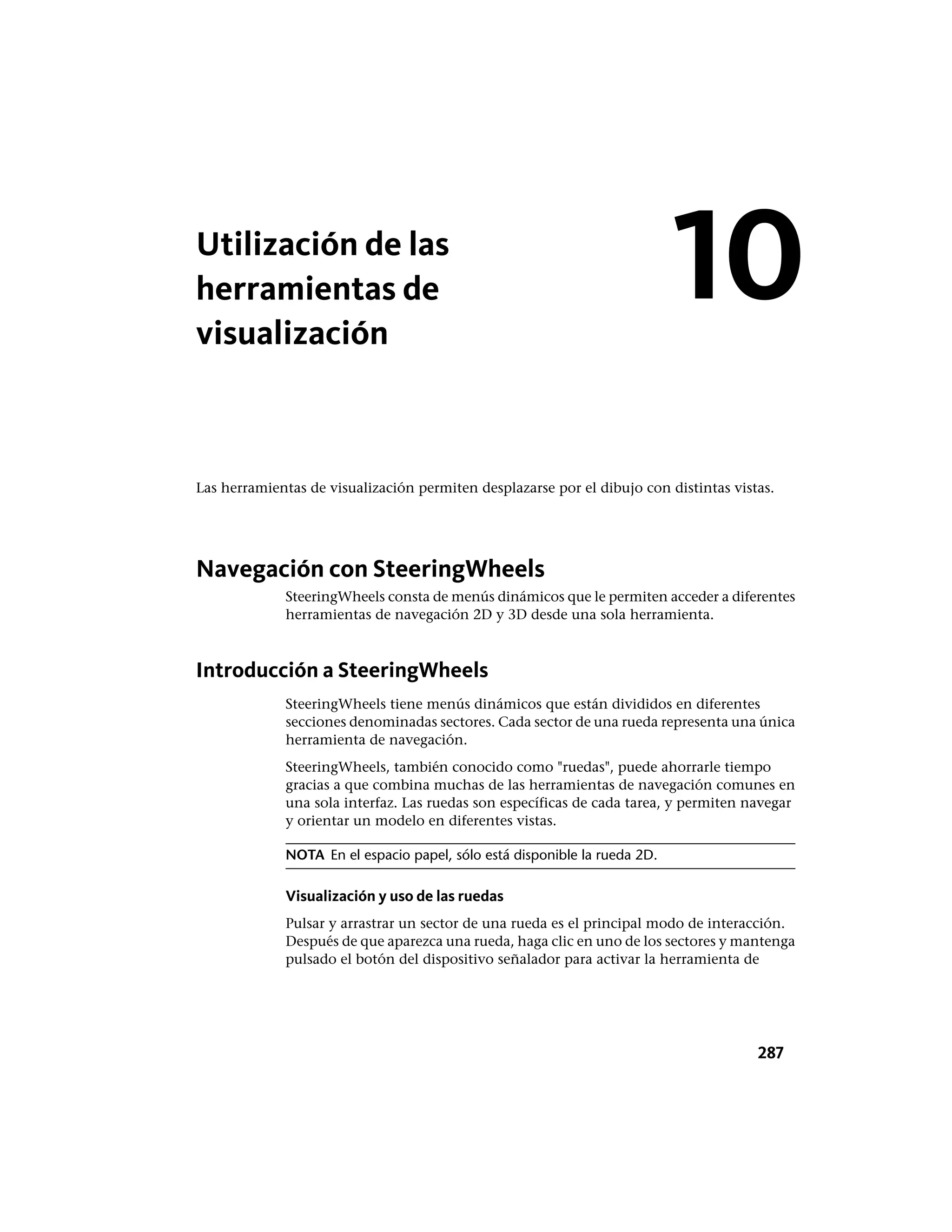 Utilización de las
herramientas de
visualización
Las herramientas de visualización permiten desplazarse por el dibujo con distintas vistas.
Navegación con SteeringWheels
SteeringWheels consta de menús dinámicos que le permiten acceder a diferentes
herramientas de navegación 2D y 3D desde una sola herramienta.
Introducción a SteeringWheels
SteeringWheels tiene menús dinámicos que están divididos en diferentes
secciones denominadas sectores. Cada sector de una rueda representa una única
herramienta de navegación.
SteeringWheels, también conocido como "ruedas", puede ahorrarle tiempo
gracias a que combina muchas de las herramientas de navegación comunes en
una sola interfaz. Las ruedas son específicas de cada tarea, y permiten navegar
y orientar un modelo en diferentes vistas.
NOTA En el espacio papel, sólo está disponible la rueda 2D.
Visualización y uso de las ruedas
Pulsar y arrastrar un sector de una rueda es el principal modo de interacción.
Después de que aparezca una rueda, haga clic en uno de los sectores y mantenga
pulsado el botón del dispositivo señalador para activar la herramienta de
10
287
 