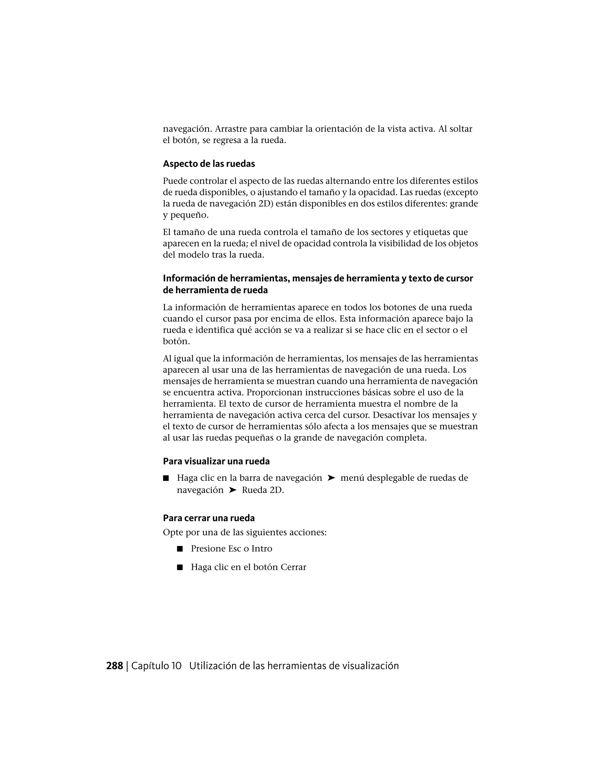 navegación. Arrastre para cambiar la orientación de la vista activa. Al soltar
el botón, se regresa a la rueda.
Aspecto de las ruedas
Puede controlar el aspecto de las ruedas alternando entre los diferentes estilos
de rueda disponibles, o ajustando el tamaño y la opacidad. Las ruedas (excepto
la rueda de navegación 2D) están disponibles en dos estilos diferentes: grande
y pequeño.
El tamaño de una rueda controla el tamaño de los sectores y etiquetas que
aparecen en la rueda; el nivel de opacidad controla la visibilidad de los objetos
del modelo tras la rueda.
Información de herramientas, mensajes de herramienta y texto de cursor
de herramienta de rueda
La información de herramientas aparece en todos los botones de una rueda
cuando el cursor pasa por encima de ellos. Esta información aparece bajo la
rueda e identifica qué acción se va a realizar si se hace clic en el sector o el
botón.
Al igual que la información de herramientas, los mensajes de las herramientas
aparecen al usar una de las herramientas de navegación de una rueda. Los
mensajes de herramienta se muestran cuando una herramienta de navegación
se encuentra activa. Proporcionan instrucciones básicas sobre el uso de la
herramienta. El texto de cursor de herramienta muestra el nombre de la
herramienta de navegación activa cerca del cursor. Desactivar los mensajes y
el texto de cursor de herramientas sólo afecta a los mensajes que se muestran
al usar las ruedas pequeñas o la grande de navegación completa.
Para visualizar una rueda
■ Haga clic en la barra de navegación ➤ menú desplegable de ruedas de
navegación ➤ Rueda 2D.
Para cerrar una rueda
Opte por una de las siguientes acciones:
■ Presione Esc o Intro
■ Haga clic en el botón Cerrar
288 | Capítulo 10 Utilización de las herramientas de visualización
 