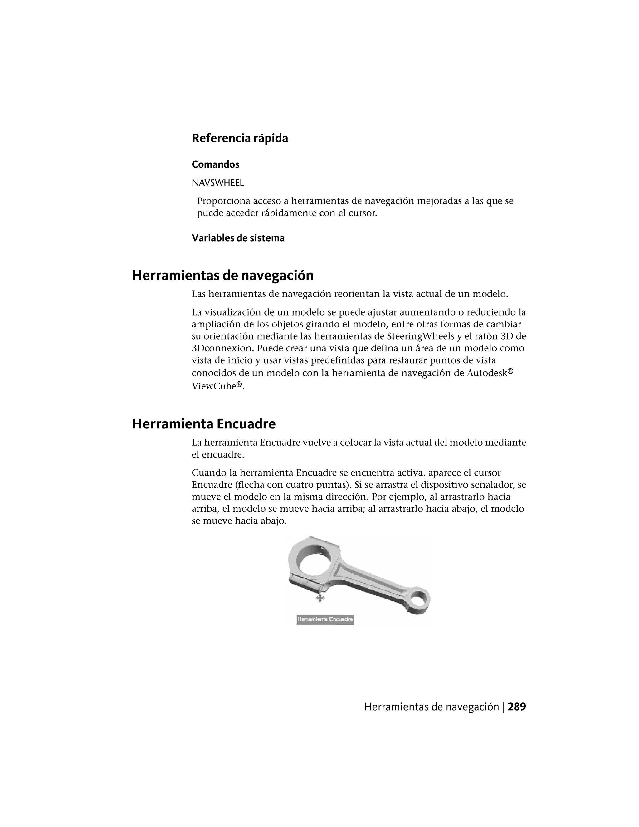 Referencia rápida
Comandos
NAVSWHEEL
Proporciona acceso a herramientas de navegación mejoradas a las que se
puede acceder rápidamente con el cursor.
Variables de sistema
Herramientas de navegación
Las herramientas de navegación reorientan la vista actual de un modelo.
La visualización de un modelo se puede ajustar aumentando o reduciendo la
ampliación de los objetos girando el modelo, entre otras formas de cambiar
su orientación mediante las herramientas de SteeringWheels y el ratón 3D de
3Dconnexion. Puede crear una vista que defina un área de un modelo como
vista de inicio y usar vistas predefinidas para restaurar puntos de vista
conocidos de un modelo con la herramienta de navegación de Autodesk®
ViewCube®.
Herramienta Encuadre
La herramienta Encuadre vuelve a colocar la vista actual del modelo mediante
el encuadre.
Cuando la herramienta Encuadre se encuentra activa, aparece el cursor
Encuadre (flecha con cuatro puntas). Si se arrastra el dispositivo señalador, se
mueve el modelo en la misma dirección. Por ejemplo, al arrastrarlo hacia
arriba, el modelo se mueve hacia arriba; al arrastrarlo hacia abajo, el modelo
se mueve hacia abajo.
Herramientas de navegación | 289
 