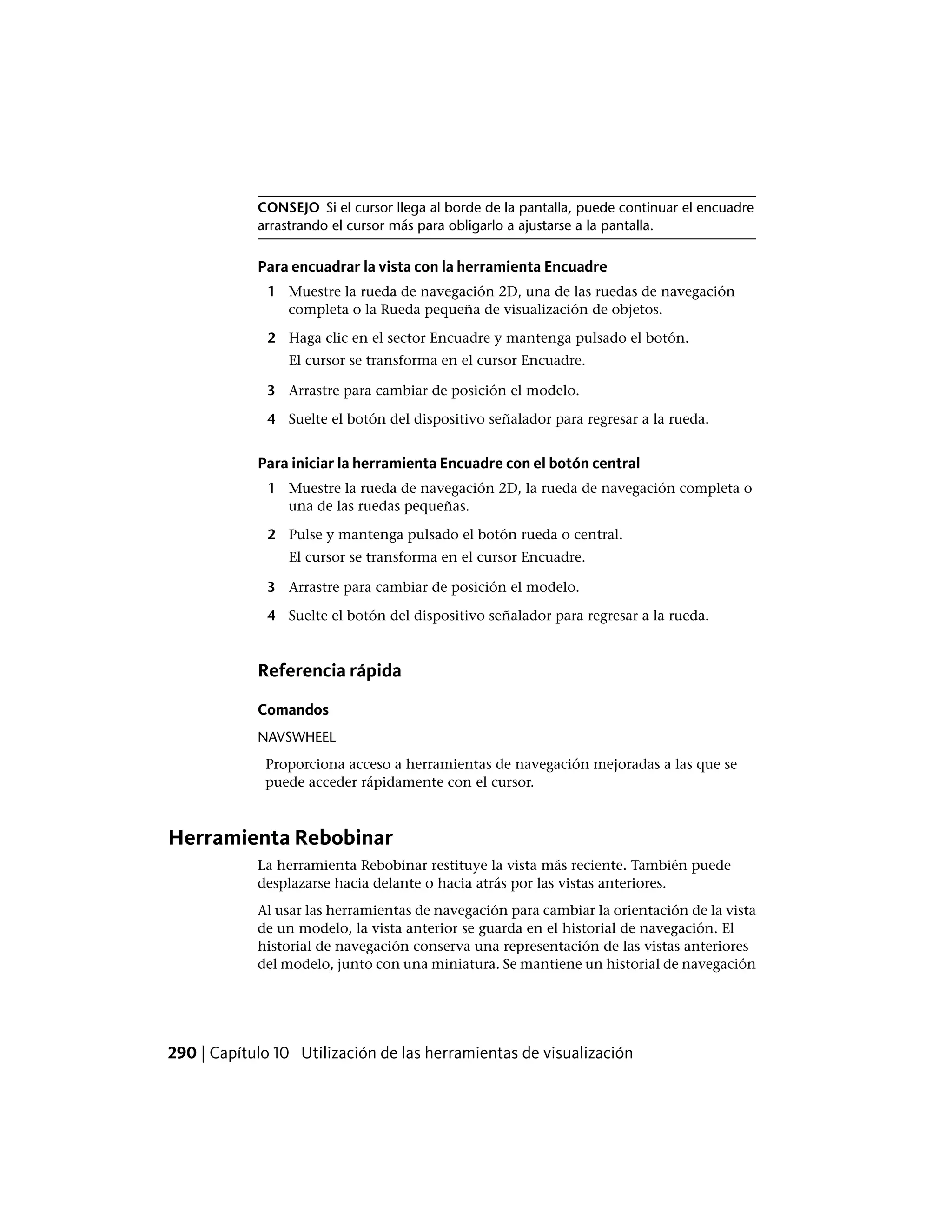 CONSEJO Si el cursor llega al borde de la pantalla, puede continuar el encuadre
arrastrando el cursor más para obligarlo a ajustarse a la pantalla.
Para encuadrar la vista con la herramienta Encuadre
1 Muestre la rueda de navegación 2D, una de las ruedas de navegación
completa o la Rueda pequeña de visualización de objetos.
2 Haga clic en el sector Encuadre y mantenga pulsado el botón.
El cursor se transforma en el cursor Encuadre.
3 Arrastre para cambiar de posición el modelo.
4 Suelte el botón del dispositivo señalador para regresar a la rueda.
Para iniciar la herramienta Encuadre con el botón central
1 Muestre la rueda de navegación 2D, la rueda de navegación completa o
una de las ruedas pequeñas.
2 Pulse y mantenga pulsado el botón rueda o central.
El cursor se transforma en el cursor Encuadre.
3 Arrastre para cambiar de posición el modelo.
4 Suelte el botón del dispositivo señalador para regresar a la rueda.
Referencia rápida
Comandos
NAVSWHEEL
Proporciona acceso a herramientas de navegación mejoradas a las que se
puede acceder rápidamente con el cursor.
Herramienta Rebobinar
La herramienta Rebobinar restituye la vista más reciente. También puede
desplazarse hacia delante o hacia atrás por las vistas anteriores.
Al usar las herramientas de navegación para cambiar la orientación de la vista
de un modelo, la vista anterior se guarda en el historial de navegación. El
historial de navegación conserva una representación de las vistas anteriores
del modelo, junto con una miniatura. Se mantiene un historial de navegación
290 | Capítulo 10 Utilización de las herramientas de visualización
 