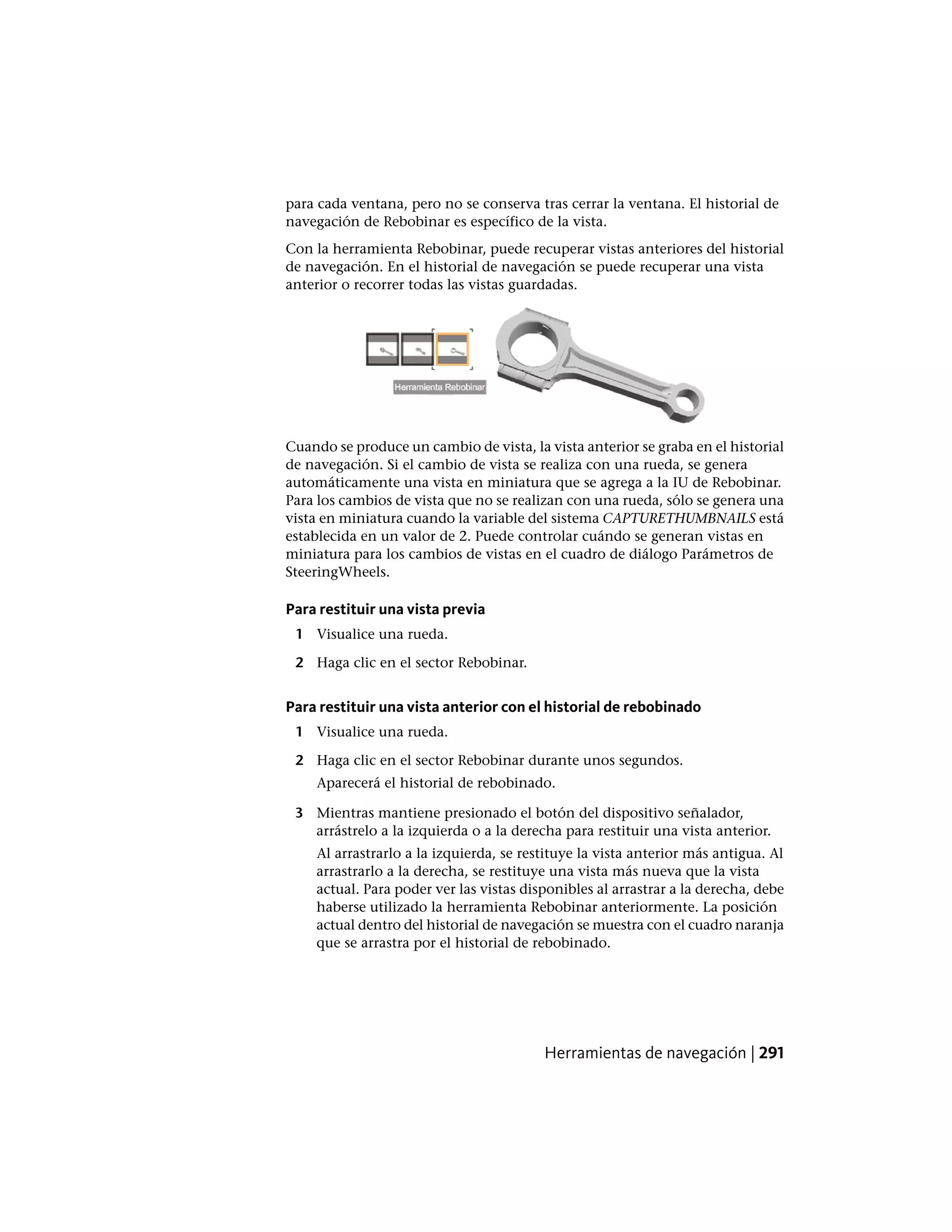 para cada ventana, pero no se conserva tras cerrar la ventana. El historial de
navegación de Rebobinar es específico de la vista.
Con la herramienta Rebobinar, puede recuperar vistas anteriores del historial
de navegación. En el historial de navegación se puede recuperar una vista
anterior o recorrer todas las vistas guardadas.
Cuando se produce un cambio de vista, la vista anterior se graba en el historial
de navegación. Si el cambio de vista se realiza con una rueda, se genera
automáticamente una vista en miniatura que se agrega a la IU de Rebobinar.
Para los cambios de vista que no se realizan con una rueda, sólo se genera una
vista en miniatura cuando la variable del sistema CAPTURETHUMBNAILS está
establecida en un valor de 2. Puede controlar cuándo se generan vistas en
miniatura para los cambios de vistas en el cuadro de diálogo Parámetros de
SteeringWheels.
Para restituir una vista previa
1 Visualice una rueda.
2 Haga clic en el sector Rebobinar.
Para restituir una vista anterior con el historial de rebobinado
1 Visualice una rueda.
2 Haga clic en el sector Rebobinar durante unos segundos.
Aparecerá el historial de rebobinado.
3 Mientras mantiene presionado el botón del dispositivo señalador,
arrástrelo a la izquierda o a la derecha para restituir una vista anterior.
Al arrastrarlo a la izquierda, se restituye la vista anterior más antigua. Al
arrastrarlo a la derecha, se restituye una vista más nueva que la vista
actual. Para poder ver las vistas disponibles al arrastrar a la derecha, debe
haberse utilizado la herramienta Rebobinar anteriormente. La posición
actual dentro del historial de navegación se muestra con el cuadro naranja
que se arrastra por el historial de rebobinado.
Herramientas de navegación | 291
 
