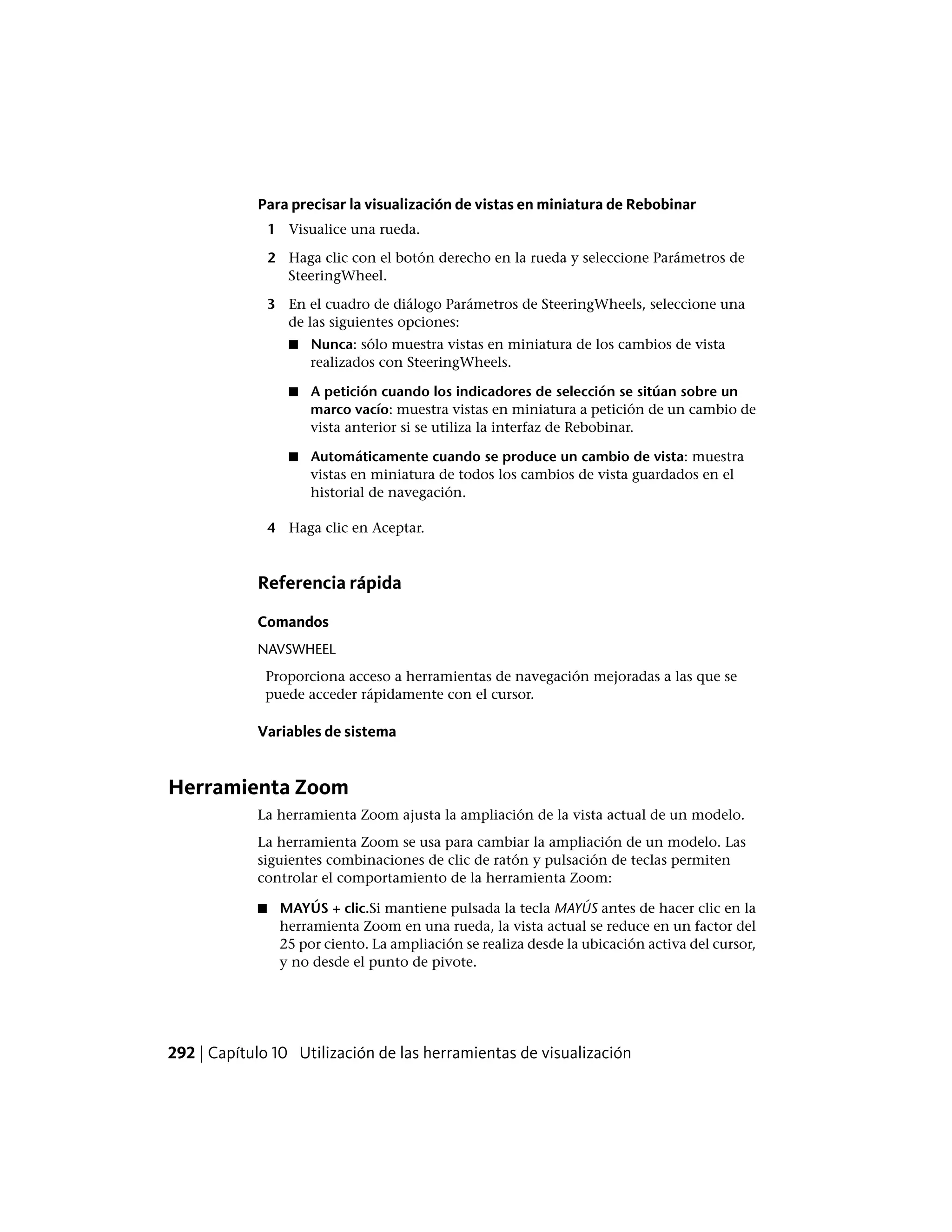 Para precisar la visualización de vistas en miniatura de Rebobinar
1 Visualice una rueda.
2 Haga clic con el botón derecho en la rueda y seleccione Parámetros de
SteeringWheel.
3 En el cuadro de diálogo Parámetros de SteeringWheels, seleccione una
de las siguientes opciones:
■ Nunca: sólo muestra vistas en miniatura de los cambios de vista
realizados con SteeringWheels.
■ A petición cuando los indicadores de selección se sitúan sobre un
marco vacío: muestra vistas en miniatura a petición de un cambio de
vista anterior si se utiliza la interfaz de Rebobinar.
■ Automáticamente cuando se produce un cambio de vista: muestra
vistas en miniatura de todos los cambios de vista guardados en el
historial de navegación.
4 Haga clic en Aceptar.
Referencia rápida
Comandos
NAVSWHEEL
Proporciona acceso a herramientas de navegación mejoradas a las que se
puede acceder rápidamente con el cursor.
Variables de sistema
Herramienta Zoom
La herramienta Zoom ajusta la ampliación de la vista actual de un modelo.
La herramienta Zoom se usa para cambiar la ampliación de un modelo. Las
siguientes combinaciones de clic de ratón y pulsación de teclas permiten
controlar el comportamiento de la herramienta Zoom:
■ MAYÚS + clic.Si mantiene pulsada la tecla MAYÚS antes de hacer clic en la
herramienta Zoom en una rueda, la vista actual se reduce en un factor del
25 por ciento. La ampliación se realiza desde la ubicación activa del cursor,
y no desde el punto de pivote.
292 | Capítulo 10 Utilización de las herramientas de visualización
 