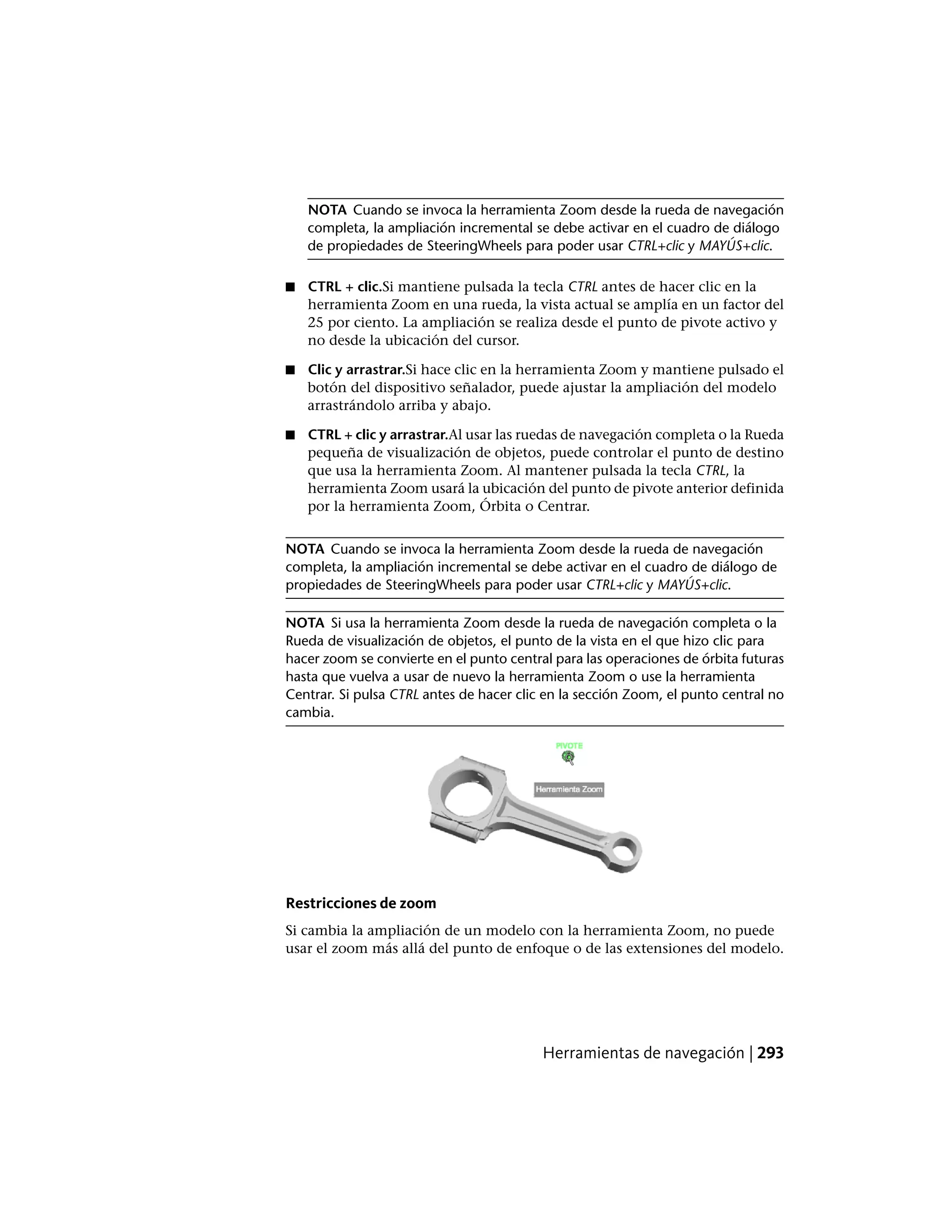 NOTA Cuando se invoca la herramienta Zoom desde la rueda de navegación
completa, la ampliación incremental se debe activar en el cuadro de diálogo
de propiedades de SteeringWheels para poder usar CTRL+clic y MAYÚS+clic.
■ CTRL + clic.Si mantiene pulsada la tecla CTRL antes de hacer clic en la
herramienta Zoom en una rueda, la vista actual se amplía en un factor del
25 por ciento. La ampliación se realiza desde el punto de pivote activo y
no desde la ubicación del cursor.
■ Clic y arrastrar.Si hace clic en la herramienta Zoom y mantiene pulsado el
botón del dispositivo señalador, puede ajustar la ampliación del modelo
arrastrándolo arriba y abajo.
■ CTRL + clic y arrastrar.Al usar las ruedas de navegación completa o la Rueda
pequeña de visualización de objetos, puede controlar el punto de destino
que usa la herramienta Zoom. Al mantener pulsada la tecla CTRL, la
herramienta Zoom usará la ubicación del punto de pivote anterior definida
por la herramienta Zoom, Órbita o Centrar.
NOTA Cuando se invoca la herramienta Zoom desde la rueda de navegación
completa, la ampliación incremental se debe activar en el cuadro de diálogo de
propiedades de SteeringWheels para poder usar CTRL+clic y MAYÚS+clic.
NOTA Si usa la herramienta Zoom desde la rueda de navegación completa o la
Rueda de visualización de objetos, el punto de la vista en el que hizo clic para
hacer zoom se convierte en el punto central para las operaciones de órbita futuras
hasta que vuelva a usar de nuevo la herramienta Zoom o use la herramienta
Centrar. Si pulsa CTRL antes de hacer clic en la sección Zoom, el punto central no
cambia.
Restricciones de zoom
Si cambia la ampliación de un modelo con la herramienta Zoom, no puede
usar el zoom más allá del punto de enfoque o de las extensiones del modelo.
Herramientas de navegación | 293
 