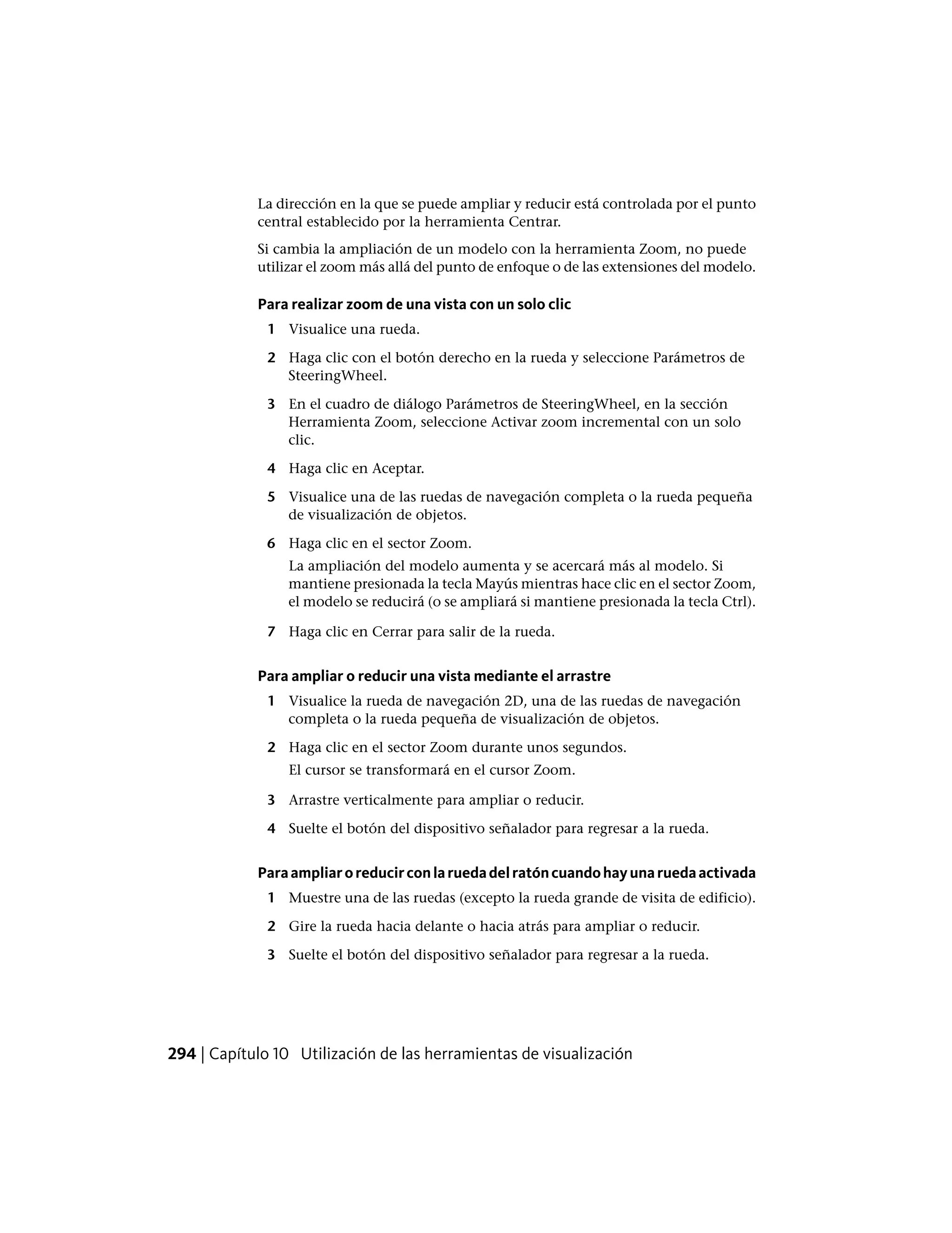 La dirección en la que se puede ampliar y reducir está controlada por el punto
central establecido por la herramienta Centrar.
Si cambia la ampliación de un modelo con la herramienta Zoom, no puede
utilizar el zoom más allá del punto de enfoque o de las extensiones del modelo.
Para realizar zoom de una vista con un solo clic
1 Visualice una rueda.
2 Haga clic con el botón derecho en la rueda y seleccione Parámetros de
SteeringWheel.
3 En el cuadro de diálogo Parámetros de SteeringWheel, en la sección
Herramienta Zoom, seleccione Activar zoom incremental con un solo
clic.
4 Haga clic en Aceptar.
5 Visualice una de las ruedas de navegación completa o la rueda pequeña
de visualización de objetos.
6 Haga clic en el sector Zoom.
La ampliación del modelo aumenta y se acercará más al modelo. Si
mantiene presionada la tecla Mayús mientras hace clic en el sector Zoom,
el modelo se reducirá (o se ampliará si mantiene presionada la tecla Ctrl).
7 Haga clic en Cerrar para salir de la rueda.
Para ampliar o reducir una vista mediante el arrastre
1 Visualice la rueda de navegación 2D, una de las ruedas de navegación
completa o la rueda pequeña de visualización de objetos.
2 Haga clic en el sector Zoom durante unos segundos.
El cursor se transformará en el cursor Zoom.
3 Arrastre verticalmente para ampliar o reducir.
4 Suelte el botón del dispositivo señalador para regresar a la rueda.
Paraampliaroreducirconlaruedadelratóncuandohayunaruedaactivada
1 Muestre una de las ruedas (excepto la rueda grande de visita de edificio).
2 Gire la rueda hacia delante o hacia atrás para ampliar o reducir.
3 Suelte el botón del dispositivo señalador para regresar a la rueda.
294 | Capítulo 10 Utilización de las herramientas de visualización
 