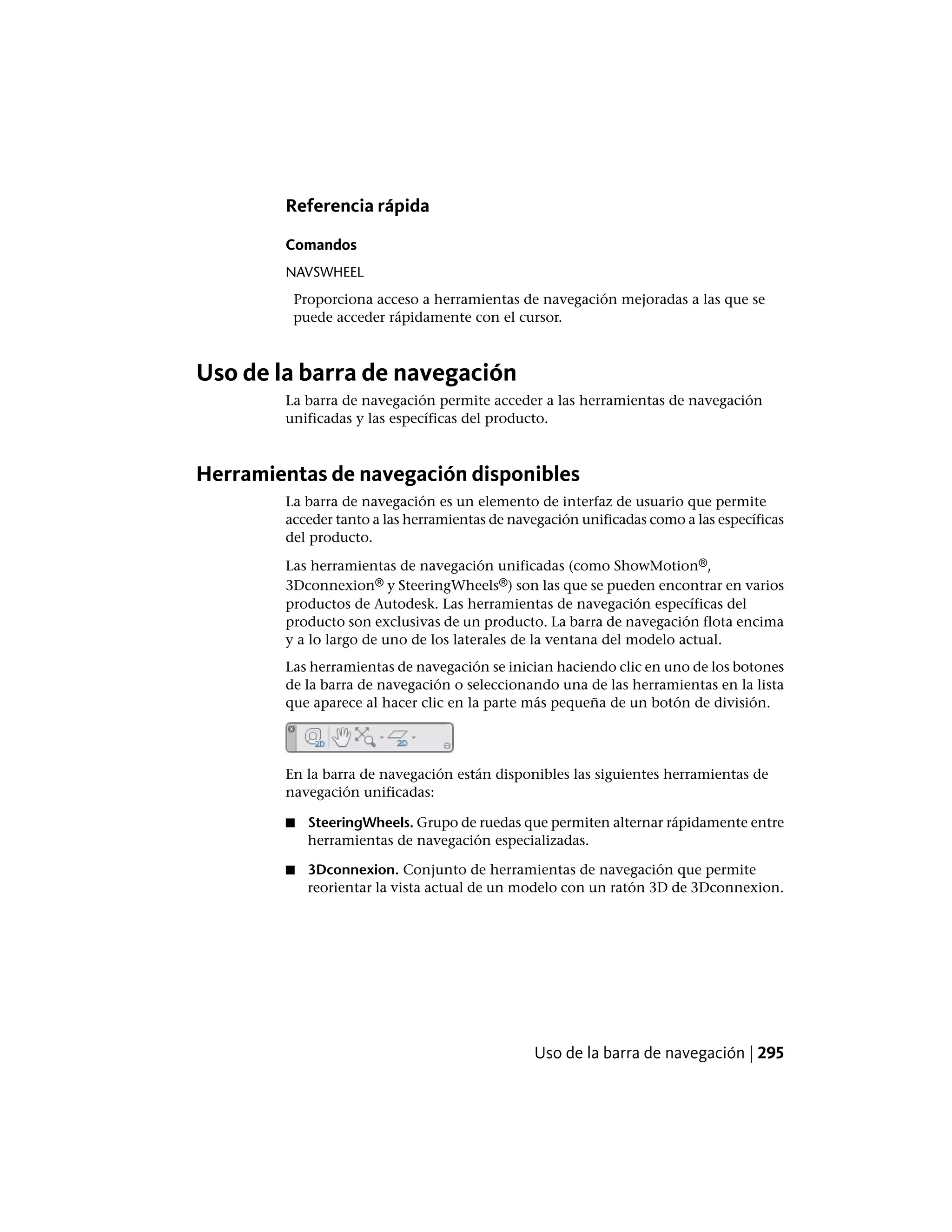 Referencia rápida
Comandos
NAVSWHEEL
Proporciona acceso a herramientas de navegación mejoradas a las que se
puede acceder rápidamente con el cursor.
Uso de la barra de navegación
La barra de navegación permite acceder a las herramientas de navegación
unificadas y las específicas del producto.
Herramientas de navegación disponibles
La barra de navegación es un elemento de interfaz de usuario que permite
acceder tanto a las herramientas de navegación unificadas como a las específicas
del producto.
Las herramientas de navegación unificadas (como ShowMotion®,
3Dconnexion® y SteeringWheels®) son las que se pueden encontrar en varios
productos de Autodesk. Las herramientas de navegación específicas del
producto son exclusivas de un producto. La barra de navegación flota encima
y a lo largo de uno de los laterales de la ventana del modelo actual.
Las herramientas de navegación se inician haciendo clic en uno de los botones
de la barra de navegación o seleccionando una de las herramientas en la lista
que aparece al hacer clic en la parte más pequeña de un botón de división.
En la barra de navegación están disponibles las siguientes herramientas de
navegación unificadas:
■ SteeringWheels. Grupo de ruedas que permiten alternar rápidamente entre
herramientas de navegación especializadas.
■ 3Dconnexion. Conjunto de herramientas de navegación que permite
reorientar la vista actual de un modelo con un ratón 3D de 3Dconnexion.
Uso de la barra de navegación | 295
 