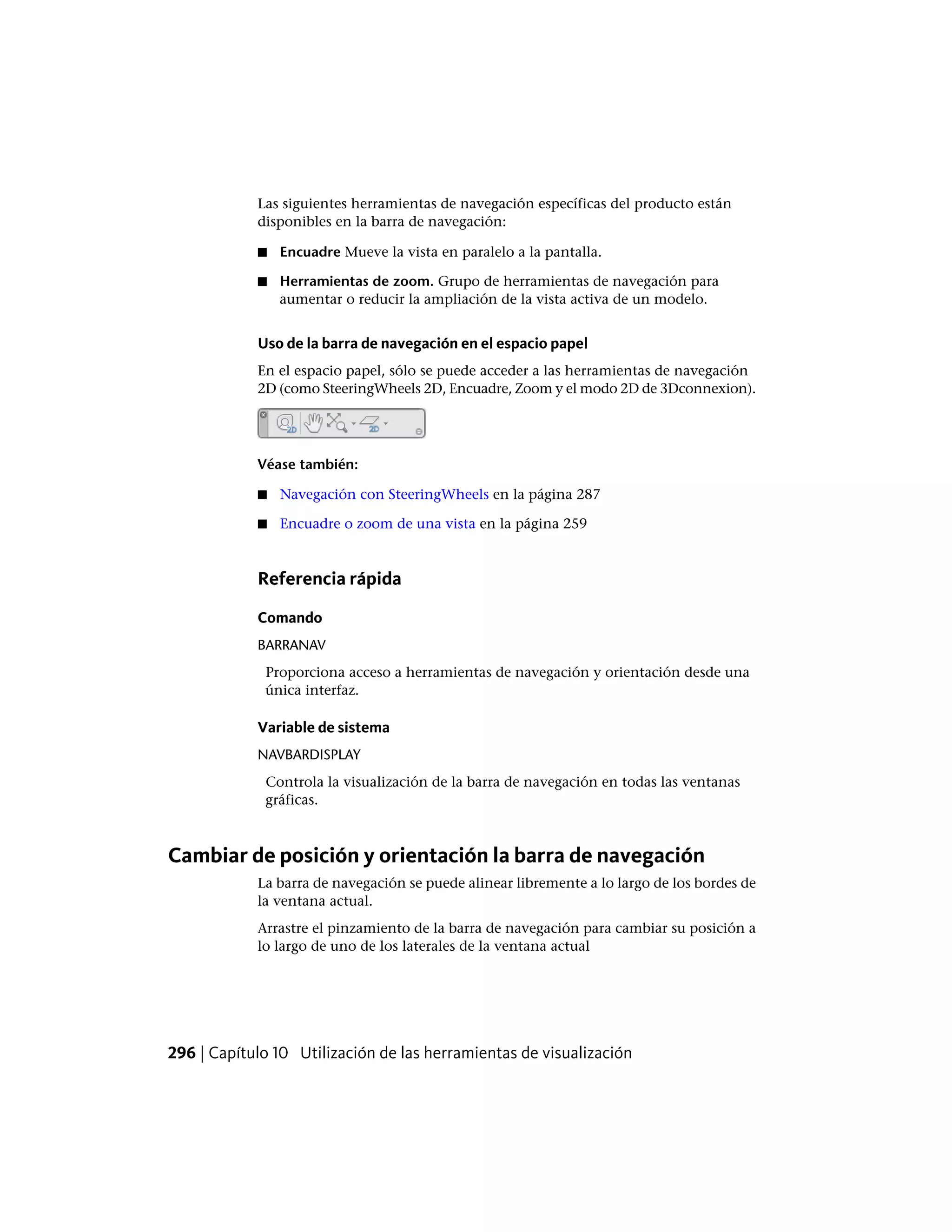 Las siguientes herramientas de navegación específicas del producto están
disponibles en la barra de navegación:
■ Encuadre Mueve la vista en paralelo a la pantalla.
■ Herramientas de zoom. Grupo de herramientas de navegación para
aumentar o reducir la ampliación de la vista activa de un modelo.
Uso de la barra de navegación en el espacio papel
En el espacio papel, sólo se puede acceder a las herramientas de navegación
2D (como SteeringWheels 2D, Encuadre, Zoom y el modo 2D de 3Dconnexion).
Véase también:
■ Navegación con SteeringWheels en la página 287
■ Encuadre o zoom de una vista en la página 259
Referencia rápida
Comando
BARRANAV
Proporciona acceso a herramientas de navegación y orientación desde una
única interfaz.
Variable de sistema
NAVBARDISPLAY
Controla la visualización de la barra de navegación en todas las ventanas
gráficas.
Cambiar de posición y orientación la barra de navegación
La barra de navegación se puede alinear libremente a lo largo de los bordes de
la ventana actual.
Arrastre el pinzamiento de la barra de navegación para cambiar su posición a
lo largo de uno de los laterales de la ventana actual
296 | Capítulo 10 Utilización de las herramientas de visualización
 