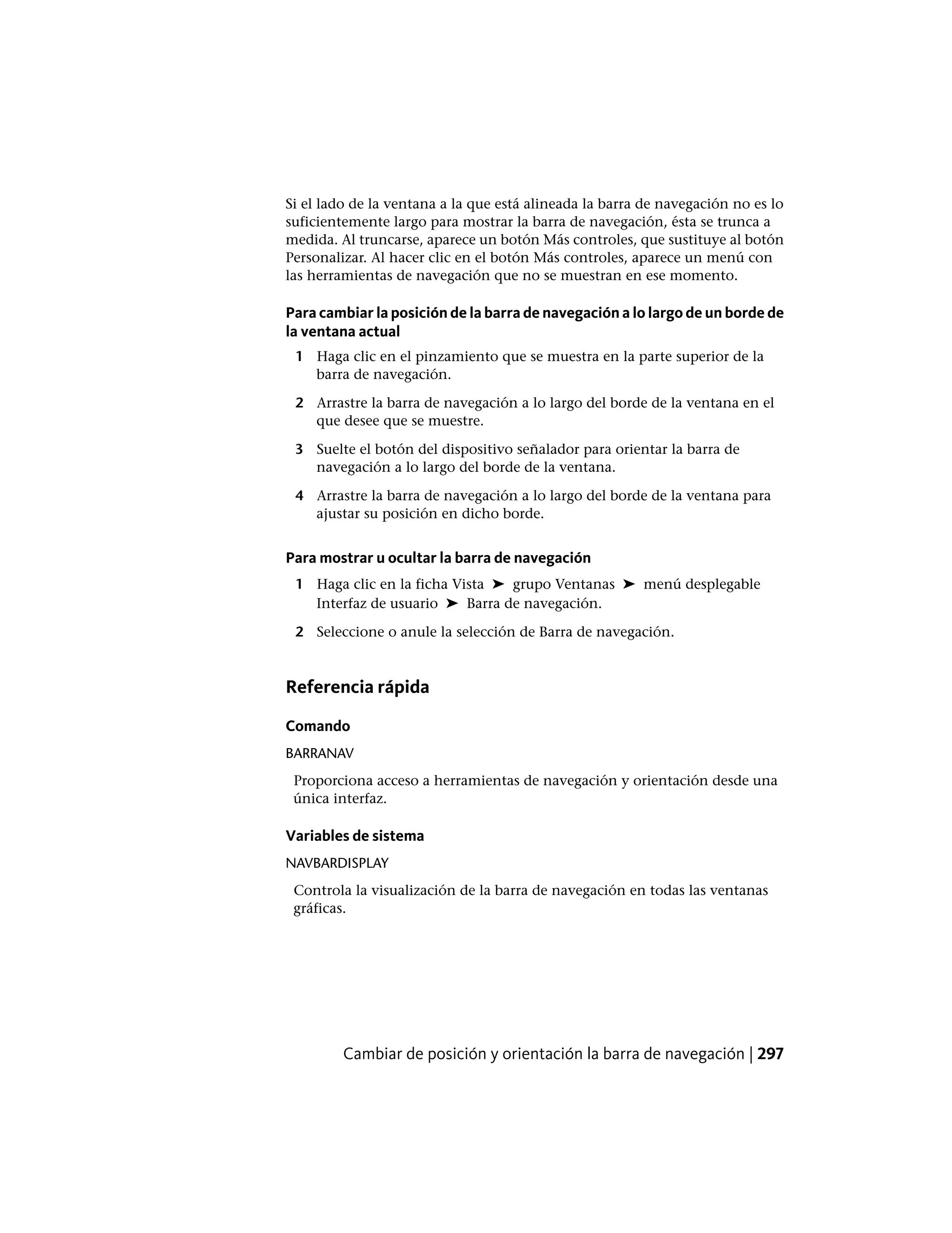 Si el lado de la ventana a la que está alineada la barra de navegación no es lo
suficientemente largo para mostrar la barra de navegación, ésta se trunca a
medida. Al truncarse, aparece un botón Más controles, que sustituye al botón
Personalizar. Al hacer clic en el botón Más controles, aparece un menú con
las herramientas de navegación que no se muestran en ese momento.
Para cambiar la posición de la barra de navegación a lo largo de un borde de
la ventana actual
1 Haga clic en el pinzamiento que se muestra en la parte superior de la
barra de navegación.
2 Arrastre la barra de navegación a lo largo del borde de la ventana en el
que desee que se muestre.
3 Suelte el botón del dispositivo señalador para orientar la barra de
navegación a lo largo del borde de la ventana.
4 Arrastre la barra de navegación a lo largo del borde de la ventana para
ajustar su posición en dicho borde.
Para mostrar u ocultar la barra de navegación
1 Haga clic en la ficha Vista ➤ grupo Ventanas ➤ menú desplegable
Interfaz de usuario ➤ Barra de navegación.
2 Seleccione o anule la selección de Barra de navegación.
Referencia rápida
Comando
BARRANAV
Proporciona acceso a herramientas de navegación y orientación desde una
única interfaz.
Variables de sistema
NAVBARDISPLAY
Controla la visualización de la barra de navegación en todas las ventanas
gráficas.
Cambiar de posición y orientación la barra de navegación | 297
 