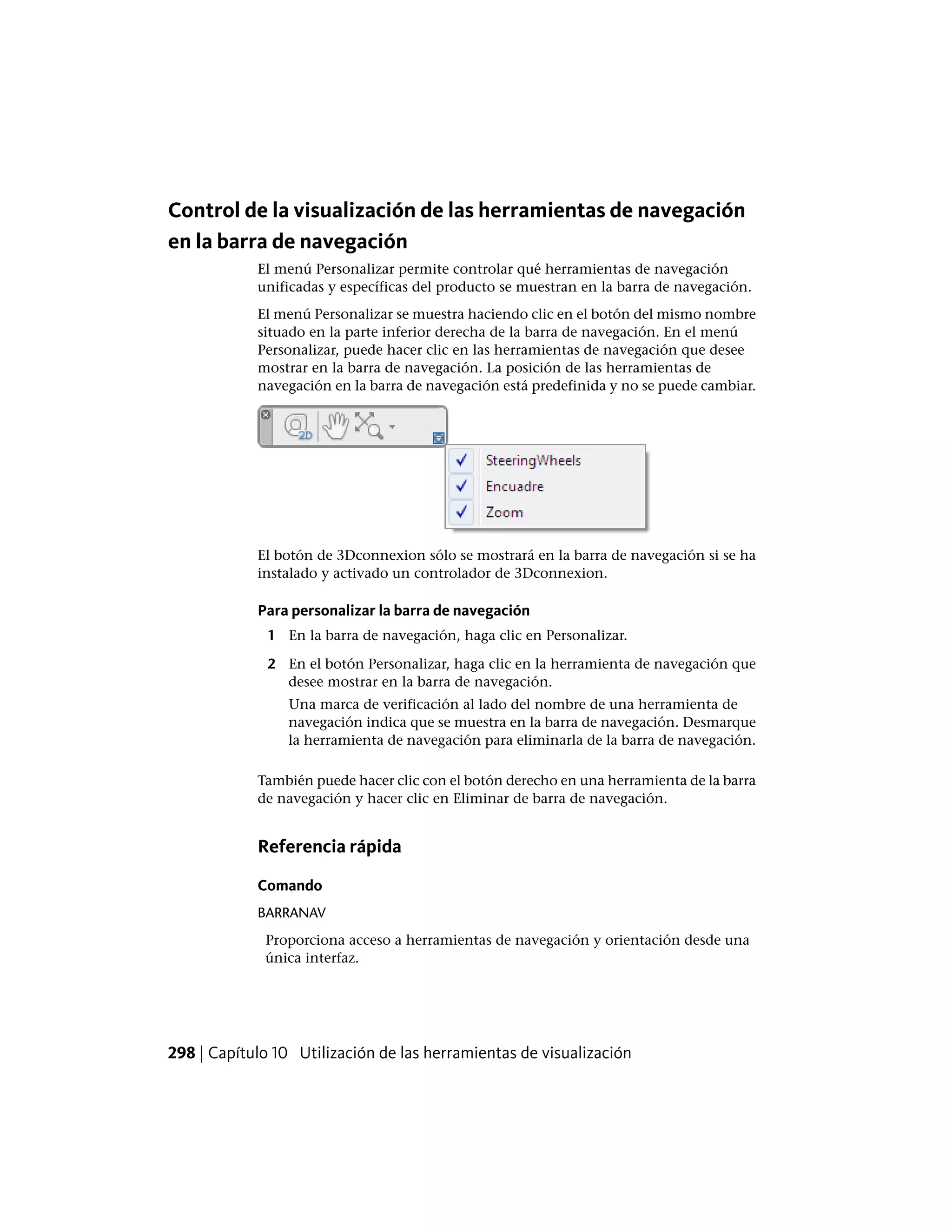 Control de la visualización de las herramientas de navegación
en la barra de navegación
El menú Personalizar permite controlar qué herramientas de navegación
unificadas y específicas del producto se muestran en la barra de navegación.
El menú Personalizar se muestra haciendo clic en el botón del mismo nombre
situado en la parte inferior derecha de la barra de navegación. En el menú
Personalizar, puede hacer clic en las herramientas de navegación que desee
mostrar en la barra de navegación. La posición de las herramientas de
navegación en la barra de navegación está predefinida y no se puede cambiar.
El botón de 3Dconnexion sólo se mostrará en la barra de navegación si se ha
instalado y activado un controlador de 3Dconnexion.
Para personalizar la barra de navegación
1 En la barra de navegación, haga clic en Personalizar.
2 En el botón Personalizar, haga clic en la herramienta de navegación que
desee mostrar en la barra de navegación.
Una marca de verificación al lado del nombre de una herramienta de
navegación indica que se muestra en la barra de navegación. Desmarque
la herramienta de navegación para eliminarla de la barra de navegación.
También puede hacer clic con el botón derecho en una herramienta de la barra
de navegación y hacer clic en Eliminar de barra de navegación.
Referencia rápida
Comando
BARRANAV
Proporciona acceso a herramientas de navegación y orientación desde una
única interfaz.
298 | Capítulo 10 Utilización de las herramientas de visualización
 
