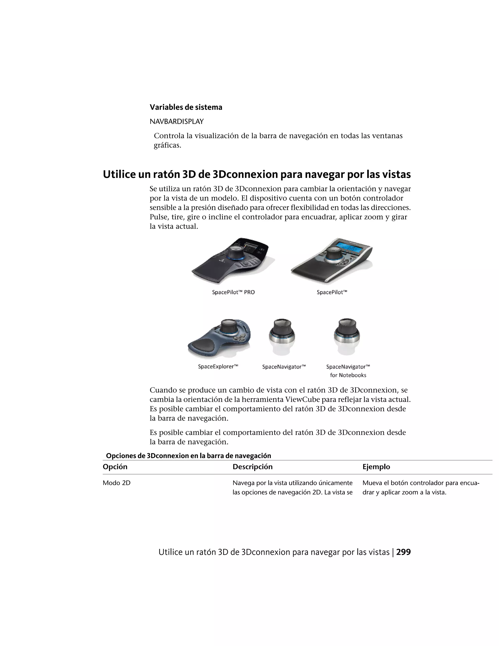 Variables de sistema
NAVBARDISPLAY
Controla la visualización de la barra de navegación en todas las ventanas
gráficas.
Utilice un ratón 3D de 3Dconnexion para navegar por las vistas
Se utiliza un ratón 3D de 3Dconnexion para cambiar la orientación y navegar
por la vista de un modelo. El dispositivo cuenta con un botón controlador
sensible a la presión diseñado para ofrecer flexibilidad en todas las direcciones.
Pulse, tire, gire o incline el controlador para encuadrar, aplicar zoom y girar
la vista actual.
Cuando se produce un cambio de vista con el ratón 3D de 3Dconnexion, se
cambia la orientación de la herramienta ViewCube para reflejar la vista actual.
Es posible cambiar el comportamiento del ratón 3D de 3Dconnexion desde
la barra de navegación.
Es posible cambiar el comportamiento del ratón 3D de 3Dconnexion desde
la barra de navegación.
Opciones de 3Dconnexion en la barra de navegación
EjemploDescripciónOpción
Mueva el botón controlador para encua-
drar y aplicar zoom a la vista.
Navega por la vista utilizando únicamente
las opciones de navegación 2D. La vista se
Modo 2D
Utilice un ratón 3D de 3Dconnexion para navegar por las vistas | 299
 