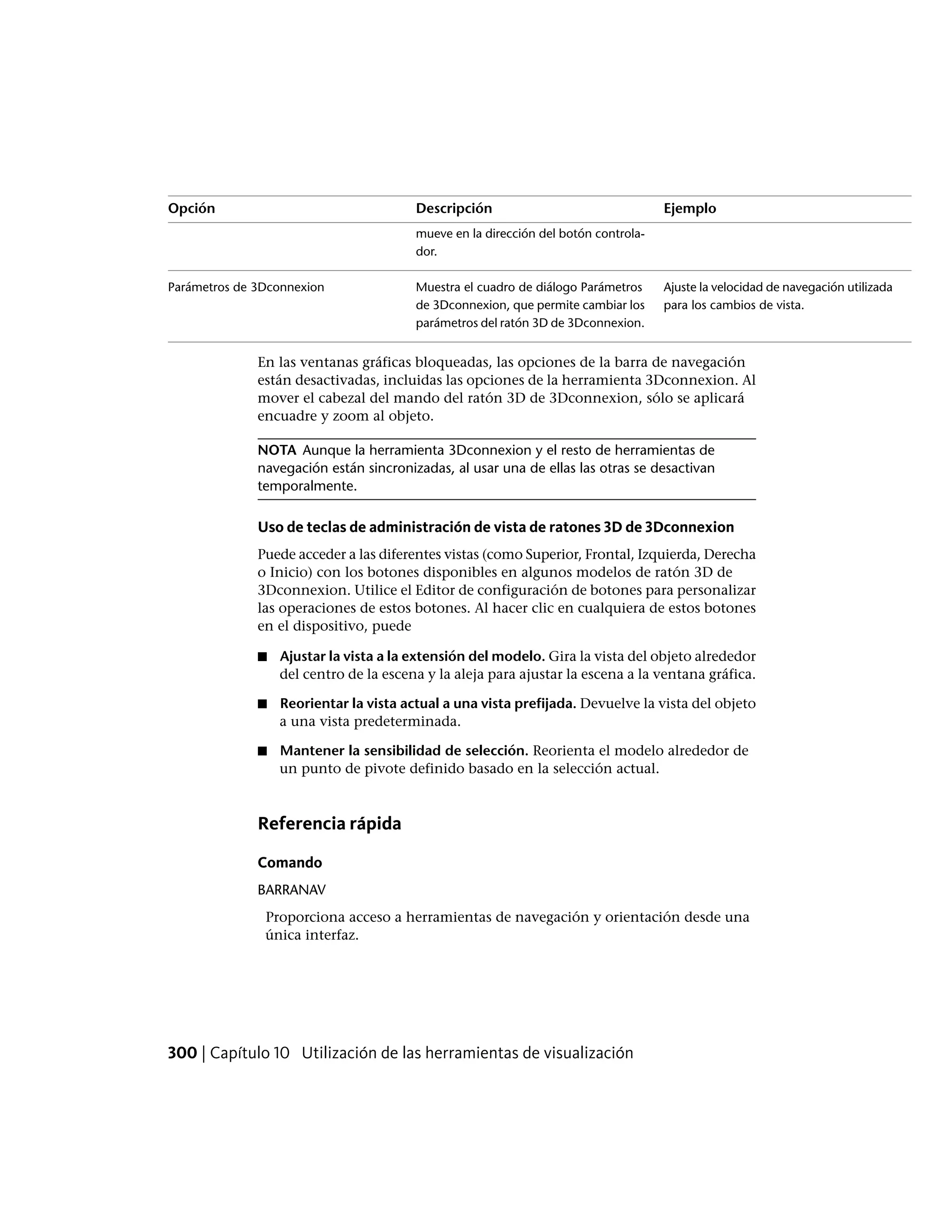 EjemploDescripciónOpción
mueve en la dirección del botón controla-
dor.
Ajuste la velocidad de navegación utilizada
para los cambios de vista.
Muestra el cuadro de diálogo Parámetros
de 3Dconnexion, que permite cambiar los
parámetros del ratón 3D de 3Dconnexion.
Parámetros de 3Dconnexion
En las ventanas gráficas bloqueadas, las opciones de la barra de navegación
están desactivadas, incluidas las opciones de la herramienta 3Dconnexion. Al
mover el cabezal del mando del ratón 3D de 3Dconnexion, sólo se aplicará
encuadre y zoom al objeto.
NOTA Aunque la herramienta 3Dconnexion y el resto de herramientas de
navegación están sincronizadas, al usar una de ellas las otras se desactivan
temporalmente.
Uso de teclas de administración de vista de ratones 3D de 3Dconnexion
Puede acceder a las diferentes vistas (como Superior, Frontal, Izquierda, Derecha
o Inicio) con los botones disponibles en algunos modelos de ratón 3D de
3Dconnexion. Utilice el Editor de configuración de botones para personalizar
las operaciones de estos botones. Al hacer clic en cualquiera de estos botones
en el dispositivo, puede
■ Ajustar la vista a la extensión del modelo. Gira la vista del objeto alrededor
del centro de la escena y la aleja para ajustar la escena a la ventana gráfica.
■ Reorientar la vista actual a una vista prefijada. Devuelve la vista del objeto
a una vista predeterminada.
■ Mantener la sensibilidad de selección. Reorienta el modelo alrededor de
un punto de pivote definido basado en la selección actual.
Referencia rápida
Comando
BARRANAV
Proporciona acceso a herramientas de navegación y orientación desde una
única interfaz.
300 | Capítulo 10 Utilización de las herramientas de visualización
 