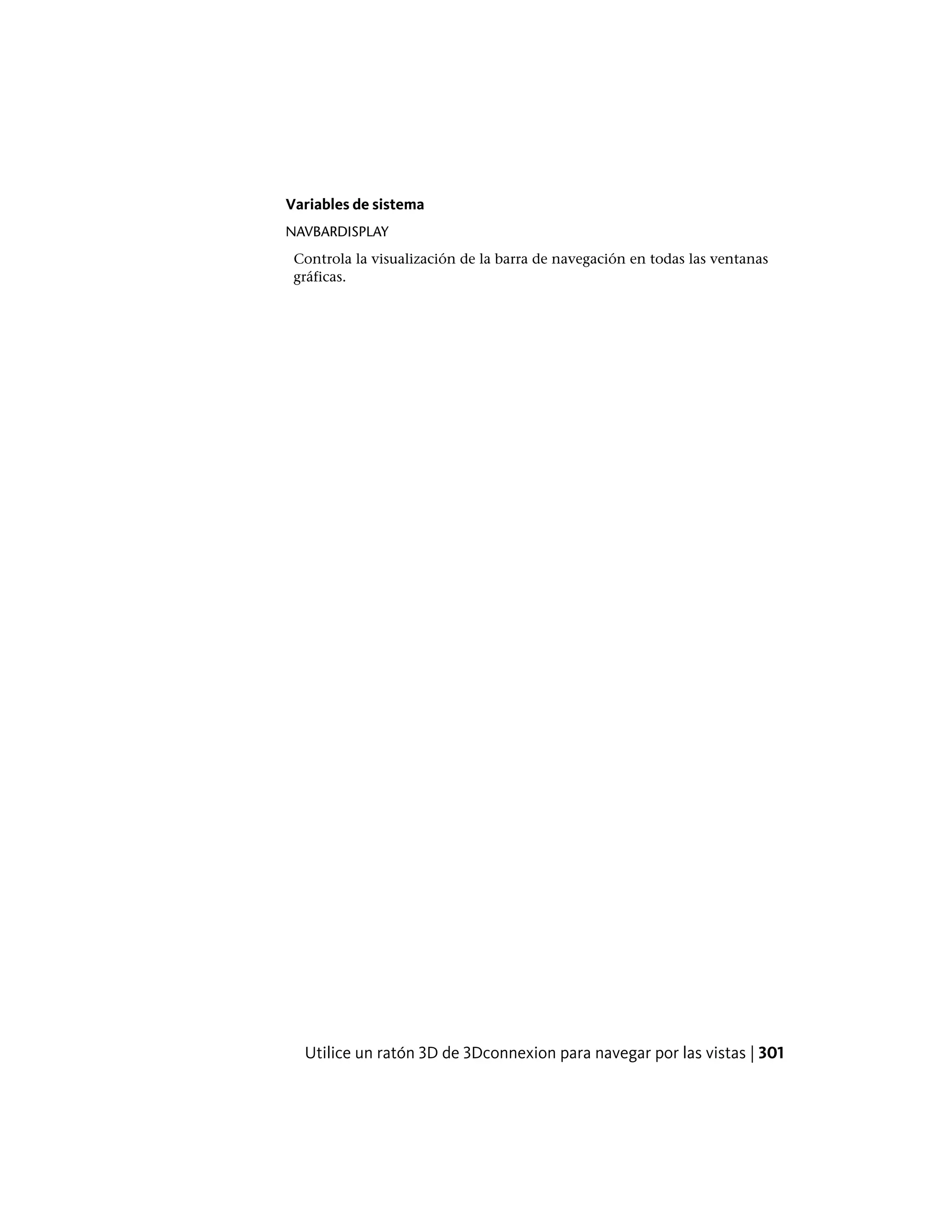 Variables de sistema
NAVBARDISPLAY
Controla la visualización de la barra de navegación en todas las ventanas
gráficas.
Utilice un ratón 3D de 3Dconnexion para navegar por las vistas | 301
 