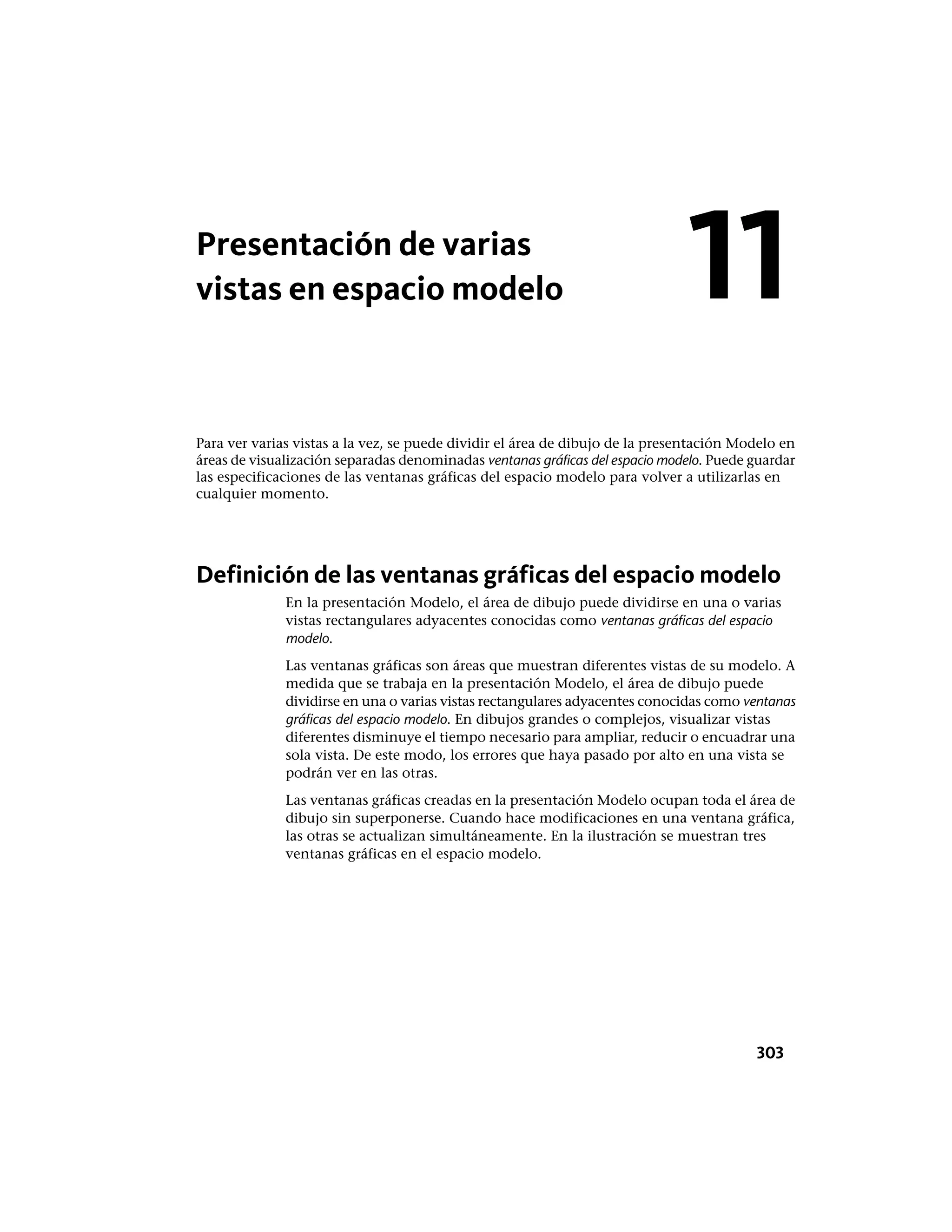 Presentación de varias
vistas en espacio modelo
Para ver varias vistas a la vez, se puede dividir el área de dibujo de la presentación Modelo en
áreas de visualización separadas denominadas ventanas gráficas del espacio modelo. Puede guardar
las especificaciones de las ventanas gráficas del espacio modelo para volver a utilizarlas en
cualquier momento.
Definición de las ventanas gráficas del espacio modelo
En la presentación Modelo, el área de dibujo puede dividirse en una o varias
vistas rectangulares adyacentes conocidas como ventanas gráficas del espacio
modelo.
Las ventanas gráficas son áreas que muestran diferentes vistas de su modelo. A
medida que se trabaja en la presentación Modelo, el área de dibujo puede
dividirse en una o varias vistas rectangulares adyacentes conocidas como ventanas
gráficas del espacio modelo. En dibujos grandes o complejos, visualizar vistas
diferentes disminuye el tiempo necesario para ampliar, reducir o encuadrar una
sola vista. De este modo, los errores que haya pasado por alto en una vista se
podrán ver en las otras.
Las ventanas gráficas creadas en la presentación Modelo ocupan toda el área de
dibujo sin superponerse. Cuando hace modificaciones en una ventana gráfica,
las otras se actualizan simultáneamente. En la ilustración se muestran tres
ventanas gráficas en el espacio modelo.
11
303
 