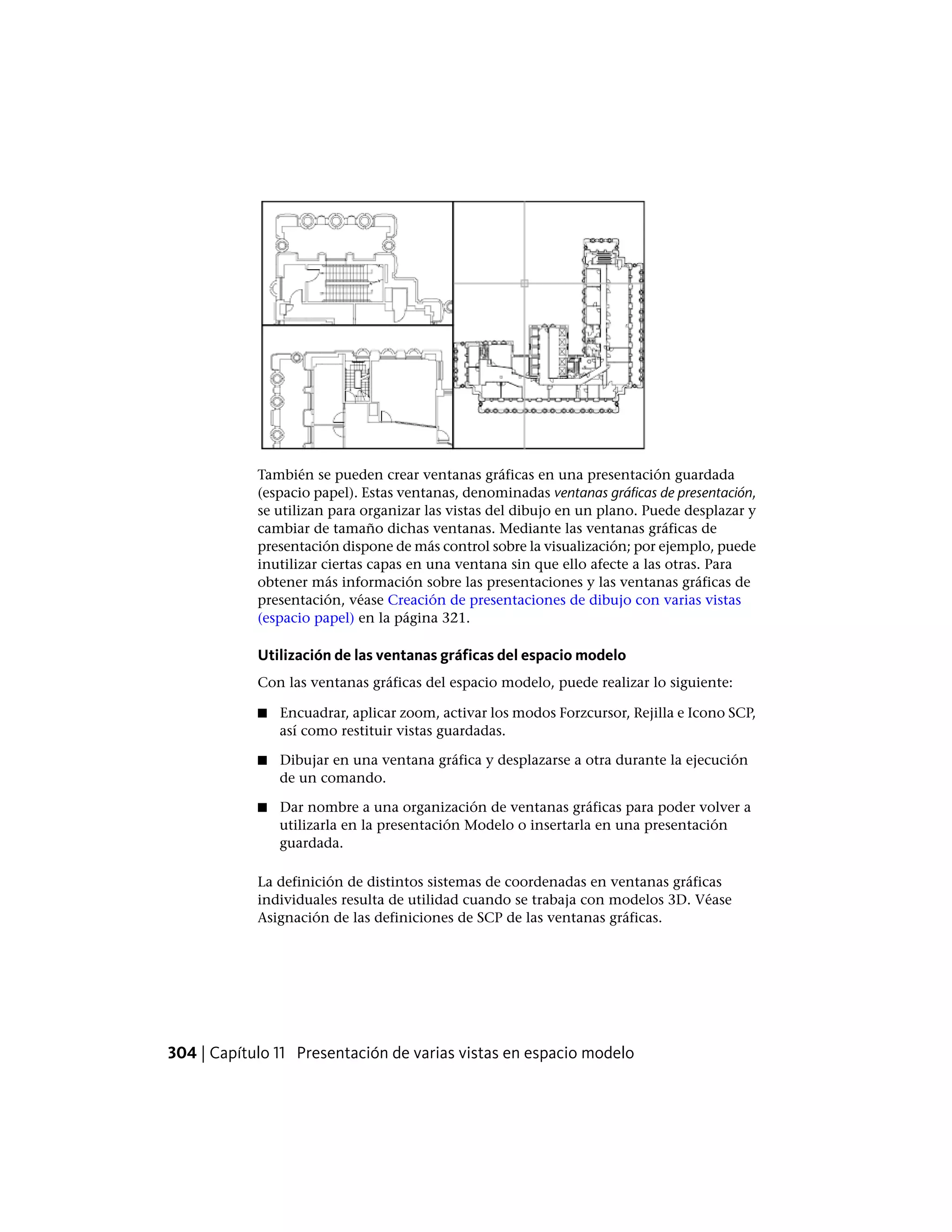 También se pueden crear ventanas gráficas en una presentación guardada
(espacio papel). Estas ventanas, denominadas ventanas gráficas de presentación,
se utilizan para organizar las vistas del dibujo en un plano. Puede desplazar y
cambiar de tamaño dichas ventanas. Mediante las ventanas gráficas de
presentación dispone de más control sobre la visualización; por ejemplo, puede
inutilizar ciertas capas en una ventana sin que ello afecte a las otras. Para
obtener más información sobre las presentaciones y las ventanas gráficas de
presentación, véase Creación de presentaciones de dibujo con varias vistas
(espacio papel) en la página 321.
Utilización de las ventanas gráficas del espacio modelo
Con las ventanas gráficas del espacio modelo, puede realizar lo siguiente:
■ Encuadrar, aplicar zoom, activar los modos Forzcursor, Rejilla e Icono SCP,
así como restituir vistas guardadas.
■ Dibujar en una ventana gráfica y desplazarse a otra durante la ejecución
de un comando.
■ Dar nombre a una organización de ventanas gráficas para poder volver a
utilizarla en la presentación Modelo o insertarla en una presentación
guardada.
La definición de distintos sistemas de coordenadas en ventanas gráficas
individuales resulta de utilidad cuando se trabaja con modelos 3D. Véase
Asignación de las definiciones de SCP de las ventanas gráficas.
304 | Capítulo 11 Presentación de varias vistas en espacio modelo
 