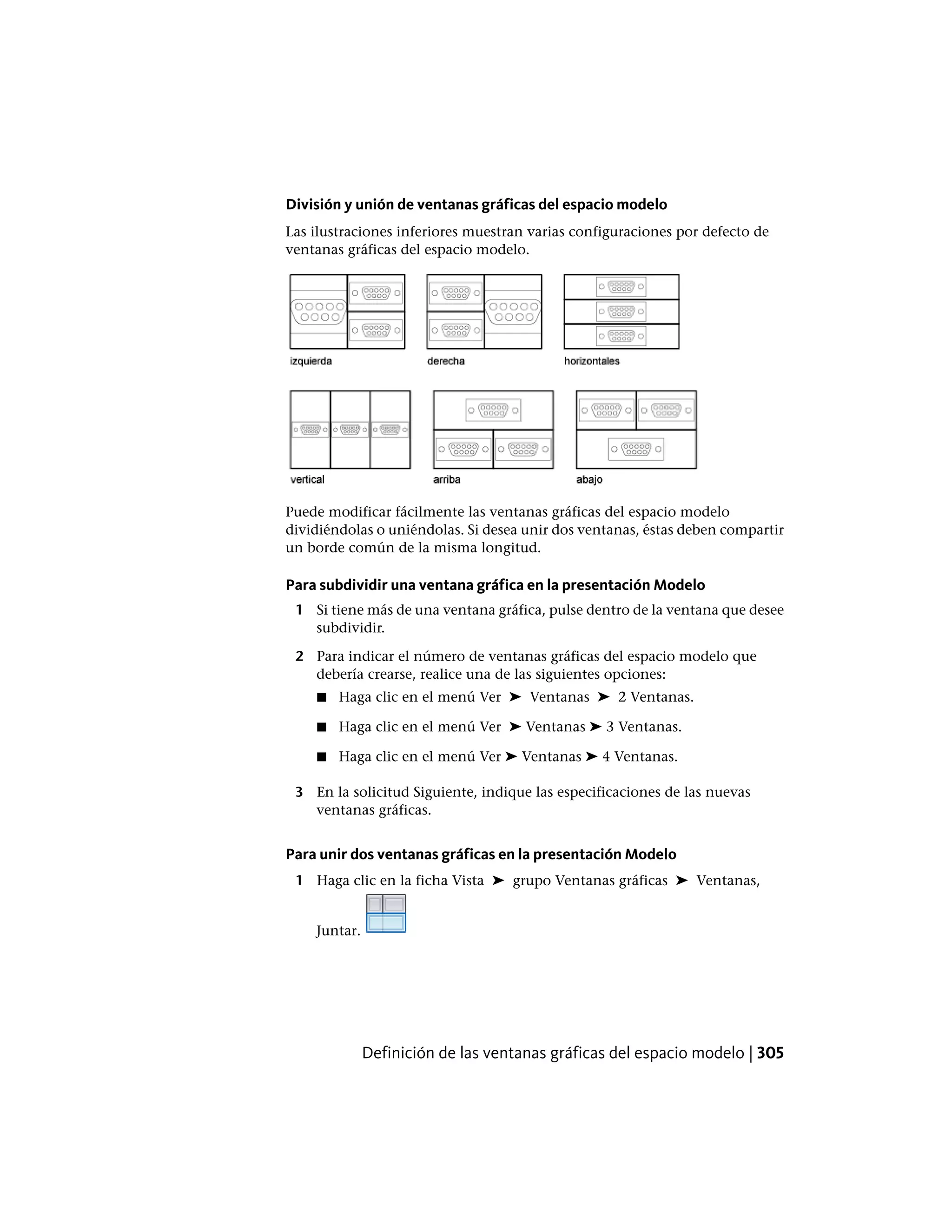 División y unión de ventanas gráficas del espacio modelo
Las ilustraciones inferiores muestran varias configuraciones por defecto de
ventanas gráficas del espacio modelo.
Puede modificar fácilmente las ventanas gráficas del espacio modelo
dividiéndolas o uniéndolas. Si desea unir dos ventanas, éstas deben compartir
un borde común de la misma longitud.
Para subdividir una ventana gráfica en la presentación Modelo
1 Si tiene más de una ventana gráfica, pulse dentro de la ventana que desee
subdividir.
2 Para indicar el número de ventanas gráficas del espacio modelo que
debería crearse, realice una de las siguientes opciones:
■ Haga clic en el menú Ver ➤ Ventanas ➤ 2 Ventanas.
■ Haga clic en el menú Ver ➤ Ventanas ➤ 3 Ventanas.
■ Haga clic en el menú Ver ➤ Ventanas ➤ 4 Ventanas.
3 En la solicitud Siguiente, indique las especificaciones de las nuevas
ventanas gráficas.
Para unir dos ventanas gráficas en la presentación Modelo
1 Haga clic en la ficha Vista ➤ grupo Ventanas gráficas ➤ Ventanas,
Juntar.
Definición de las ventanas gráficas del espacio modelo | 305
 