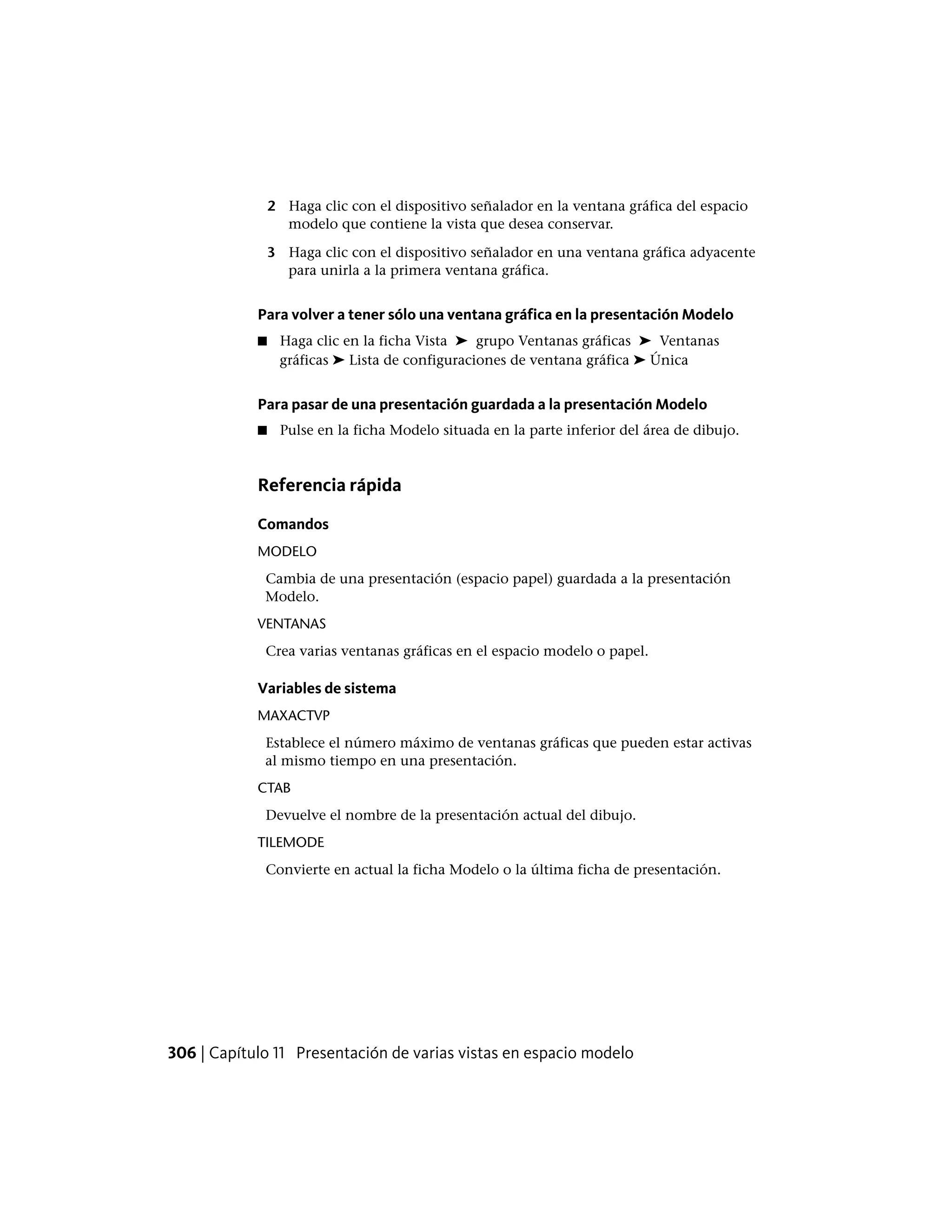 2 Haga clic con el dispositivo señalador en la ventana gráfica del espacio
modelo que contiene la vista que desea conservar.
3 Haga clic con el dispositivo señalador en una ventana gráfica adyacente
para unirla a la primera ventana gráfica.
Para volver a tener sólo una ventana gráfica en la presentación Modelo
■ Haga clic en la ficha Vista ➤ grupo Ventanas gráficas ➤ Ventanas
gráficas ➤ Lista de configuraciones de ventana gráfica ➤ Única
Para pasar de una presentación guardada a la presentación Modelo
■ Pulse en la ficha Modelo situada en la parte inferior del área de dibujo.
Referencia rápida
Comandos
MODELO
Cambia de una presentación (espacio papel) guardada a la presentación
Modelo.
VENTANAS
Crea varias ventanas gráficas en el espacio modelo o papel.
Variables de sistema
MAXACTVP
Establece el número máximo de ventanas gráficas que pueden estar activas
al mismo tiempo en una presentación.
CTAB
Devuelve el nombre de la presentación actual del dibujo.
TILEMODE
Convierte en actual la ficha Modelo o la última ficha de presentación.
306 | Capítulo 11 Presentación de varias vistas en espacio modelo
 