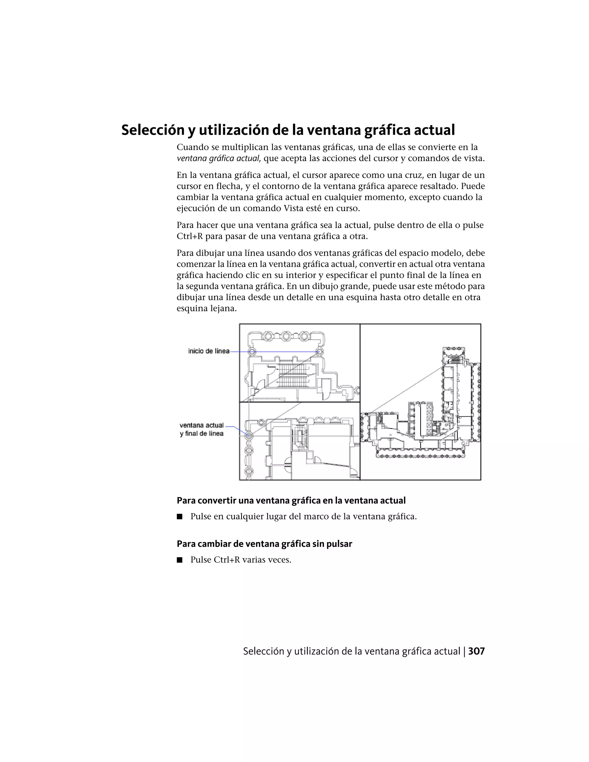 Selección y utilización de la ventana gráfica actual
Cuando se multiplican las ventanas gráficas, una de ellas se convierte en la
ventana gráfica actual, que acepta las acciones del cursor y comandos de vista.
En la ventana gráfica actual, el cursor aparece como una cruz, en lugar de un
cursor en flecha, y el contorno de la ventana gráfica aparece resaltado. Puede
cambiar la ventana gráfica actual en cualquier momento, excepto cuando la
ejecución de un comando Vista esté en curso.
Para hacer que una ventana gráfica sea la actual, pulse dentro de ella o pulse
Ctrl+R para pasar de una ventana gráfica a otra.
Para dibujar una línea usando dos ventanas gráficas del espacio modelo, debe
comenzar la línea en la ventana gráfica actual, convertir en actual otra ventana
gráfica haciendo clic en su interior y especificar el punto final de la línea en
la segunda ventana gráfica. En un dibujo grande, puede usar este método para
dibujar una línea desde un detalle en una esquina hasta otro detalle en otra
esquina lejana.
Para convertir una ventana gráfica en la ventana actual
■ Pulse en cualquier lugar del marco de la ventana gráfica.
Para cambiar de ventana gráfica sin pulsar
■ Pulse Ctrl+R varias veces.
Selección y utilización de la ventana gráfica actual | 307
 