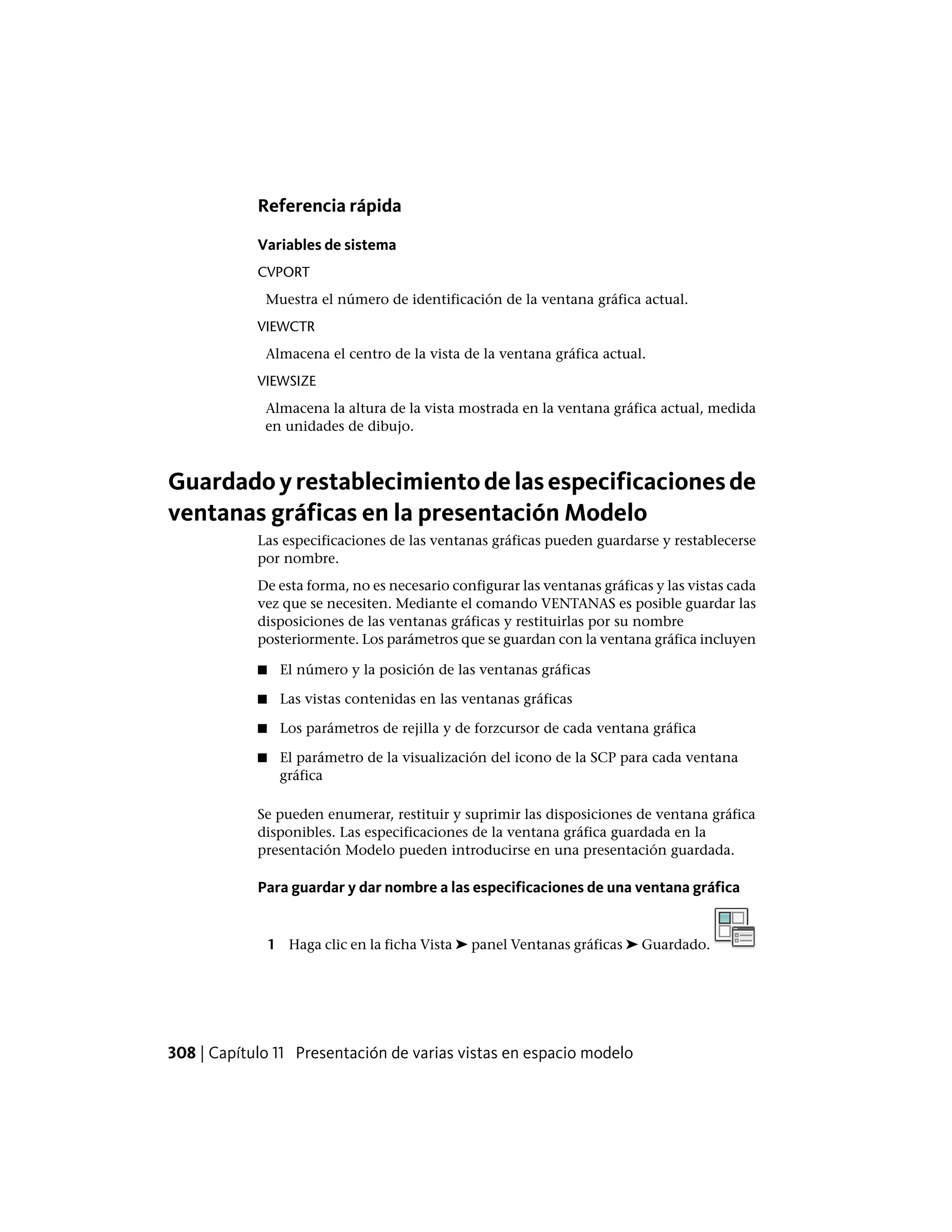 Referencia rápida
Variables de sistema
CVPORT
Muestra el número de identificación de la ventana gráfica actual.
VIEWCTR
Almacena el centro de la vista de la ventana gráfica actual.
VIEWSIZE
Almacena la altura de la vista mostrada en la ventana gráfica actual, medida
en unidades de dibujo.
Guardadoyrestablecimientodelasespecificacionesde
ventanas gráficas en la presentación Modelo
Las especificaciones de las ventanas gráficas pueden guardarse y restablecerse
por nombre.
De esta forma, no es necesario configurar las ventanas gráficas y las vistas cada
vez que se necesiten. Mediante el comando VENTANAS es posible guardar las
disposiciones de las ventanas gráficas y restituirlas por su nombre
posteriormente. Los parámetros que se guardan con la ventana gráfica incluyen
■ El número y la posición de las ventanas gráficas
■ Las vistas contenidas en las ventanas gráficas
■ Los parámetros de rejilla y de forzcursor de cada ventana gráfica
■ El parámetro de la visualización del icono de la SCP para cada ventana
gráfica
Se pueden enumerar, restituir y suprimir las disposiciones de ventana gráfica
disponibles. Las especificaciones de la ventana gráfica guardada en la
presentación Modelo pueden introducirse en una presentación guardada.
Para guardar y dar nombre a las especificaciones de una ventana gráfica
1 Haga clic en la ficha Vista ➤ panel Ventanas gráficas ➤ Guardado.
308 | Capítulo 11 Presentación de varias vistas en espacio modelo
 