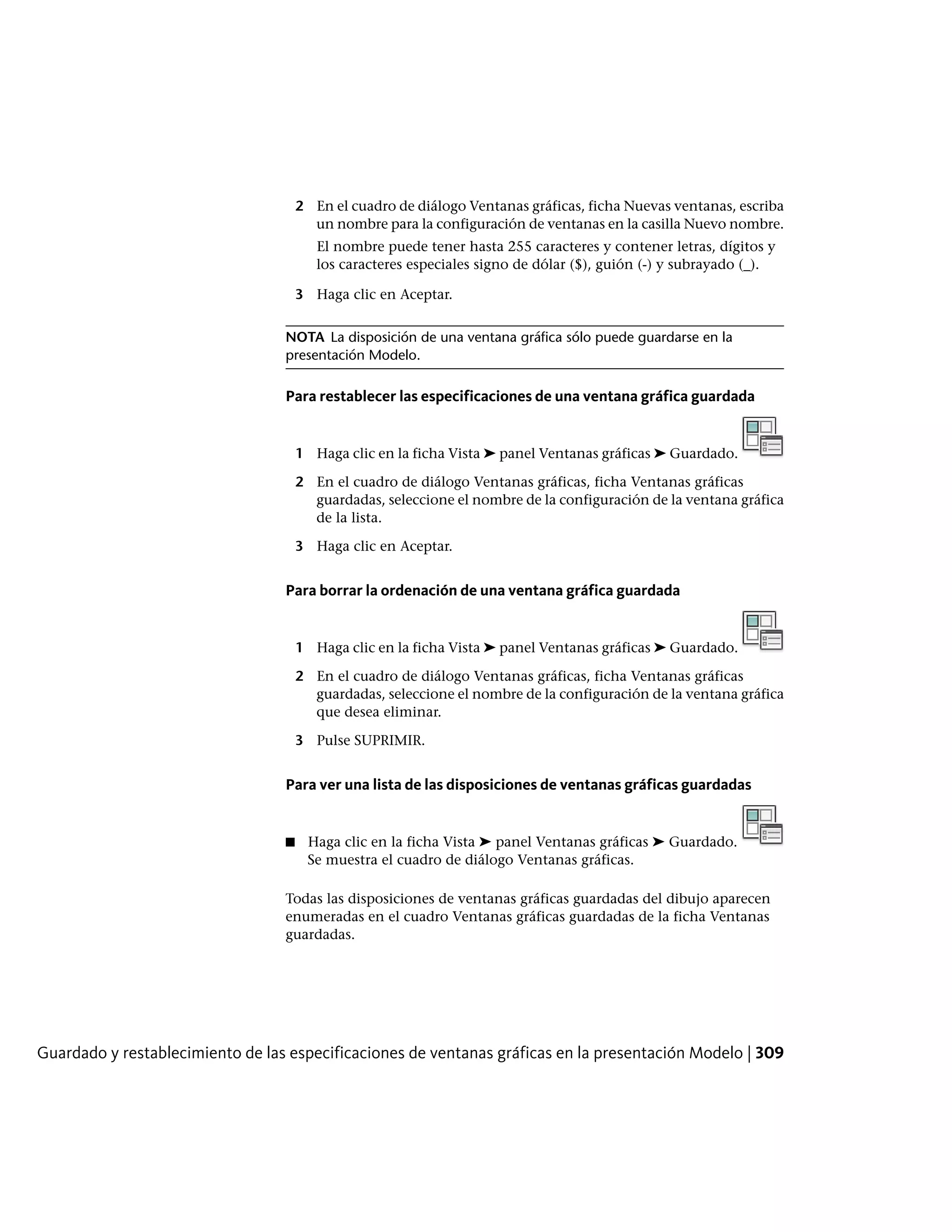 2 En el cuadro de diálogo Ventanas gráficas, ficha Nuevas ventanas, escriba
un nombre para la configuración de ventanas en la casilla Nuevo nombre.
El nombre puede tener hasta 255 caracteres y contener letras, dígitos y
los caracteres especiales signo de dólar ($), guión (-) y subrayado (_).
3 Haga clic en Aceptar.
NOTA La disposición de una ventana gráfica sólo puede guardarse en la
presentación Modelo.
Para restablecer las especificaciones de una ventana gráfica guardada
1 Haga clic en la ficha Vista ➤ panel Ventanas gráficas ➤ Guardado.
2 En el cuadro de diálogo Ventanas gráficas, ficha Ventanas gráficas
guardadas, seleccione el nombre de la configuración de la ventana gráfica
de la lista.
3 Haga clic en Aceptar.
Para borrar la ordenación de una ventana gráfica guardada
1 Haga clic en la ficha Vista ➤ panel Ventanas gráficas ➤ Guardado.
2 En el cuadro de diálogo Ventanas gráficas, ficha Ventanas gráficas
guardadas, seleccione el nombre de la configuración de la ventana gráfica
que desea eliminar.
3 Pulse SUPRIMIR.
Para ver una lista de las disposiciones de ventanas gráficas guardadas
■ Haga clic en la ficha Vista ➤ panel Ventanas gráficas ➤ Guardado.
Se muestra el cuadro de diálogo Ventanas gráficas.
Todas las disposiciones de ventanas gráficas guardadas del dibujo aparecen
enumeradas en el cuadro Ventanas gráficas guardadas de la ficha Ventanas
guardadas.
Guardado y restablecimiento de las especificaciones de ventanas gráficas en la presentación Modelo | 309
 