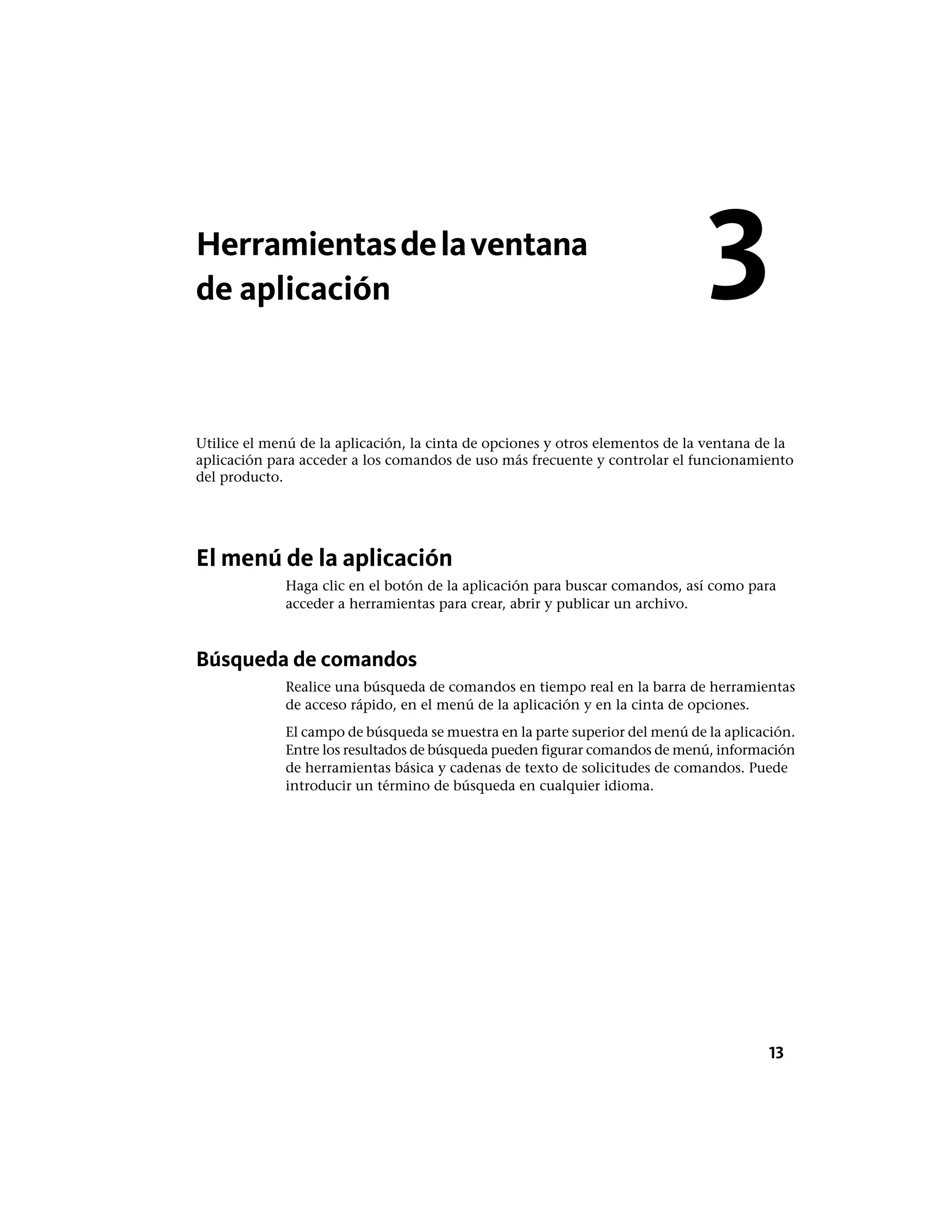 Herramientasdelaventana
de aplicación
Utilice el menú de la aplicación, la cinta de opciones y otros elementos de la ventana de la
aplicación para acceder a los comandos de uso más frecuente y controlar el funcionamiento
del producto.
El menú de la aplicación
Haga clic en el botón de la aplicación para buscar comandos, así como para
acceder a herramientas para crear, abrir y publicar un archivo.
Búsqueda de comandos
Realice una búsqueda de comandos en tiempo real en la barra de herramientas
de acceso rápido, en el menú de la aplicación y en la cinta de opciones.
El campo de búsqueda se muestra en la parte superior del menú de la aplicación.
Entre los resultados de búsqueda pueden figurar comandos de menú, información
de herramientas básica y cadenas de texto de solicitudes de comandos. Puede
introducir un término de búsqueda en cualquier idioma.
3
13
 