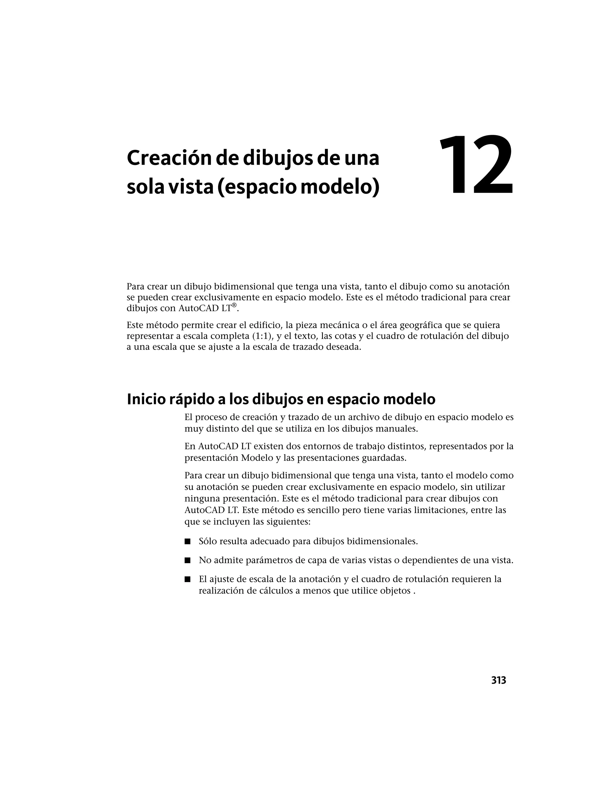Creación de dibujos de una
solavista(espaciomodelo)
Para crear un dibujo bidimensional que tenga una vista, tanto el dibujo como su anotación
se pueden crear exclusivamente en espacio modelo. Este es el método tradicional para crear
dibujos con AutoCAD LT®
.
Este método permite crear el edificio, la pieza mecánica o el área geográfica que se quiera
representar a escala completa (1:1), y el texto, las cotas y el cuadro de rotulación del dibujo
a una escala que se ajuste a la escala de trazado deseada.
Inicio rápido a los dibujos en espacio modelo
El proceso de creación y trazado de un archivo de dibujo en espacio modelo es
muy distinto del que se utiliza en los dibujos manuales.
En AutoCAD LT existen dos entornos de trabajo distintos, representados por la
presentación Modelo y las presentaciones guardadas.
Para crear un dibujo bidimensional que tenga una vista, tanto el modelo como
su anotación se pueden crear exclusivamente en espacio modelo, sin utilizar
ninguna presentación. Este es el método tradicional para crear dibujos con
AutoCAD LT. Este método es sencillo pero tiene varias limitaciones, entre las
que se incluyen las siguientes:
■ Sólo resulta adecuado para dibujos bidimensionales.
■ No admite parámetros de capa de varias vistas o dependientes de una vista.
■ El ajuste de escala de la anotación y el cuadro de rotulación requieren la
realización de cálculos a menos que utilice objetos .
12
313
 