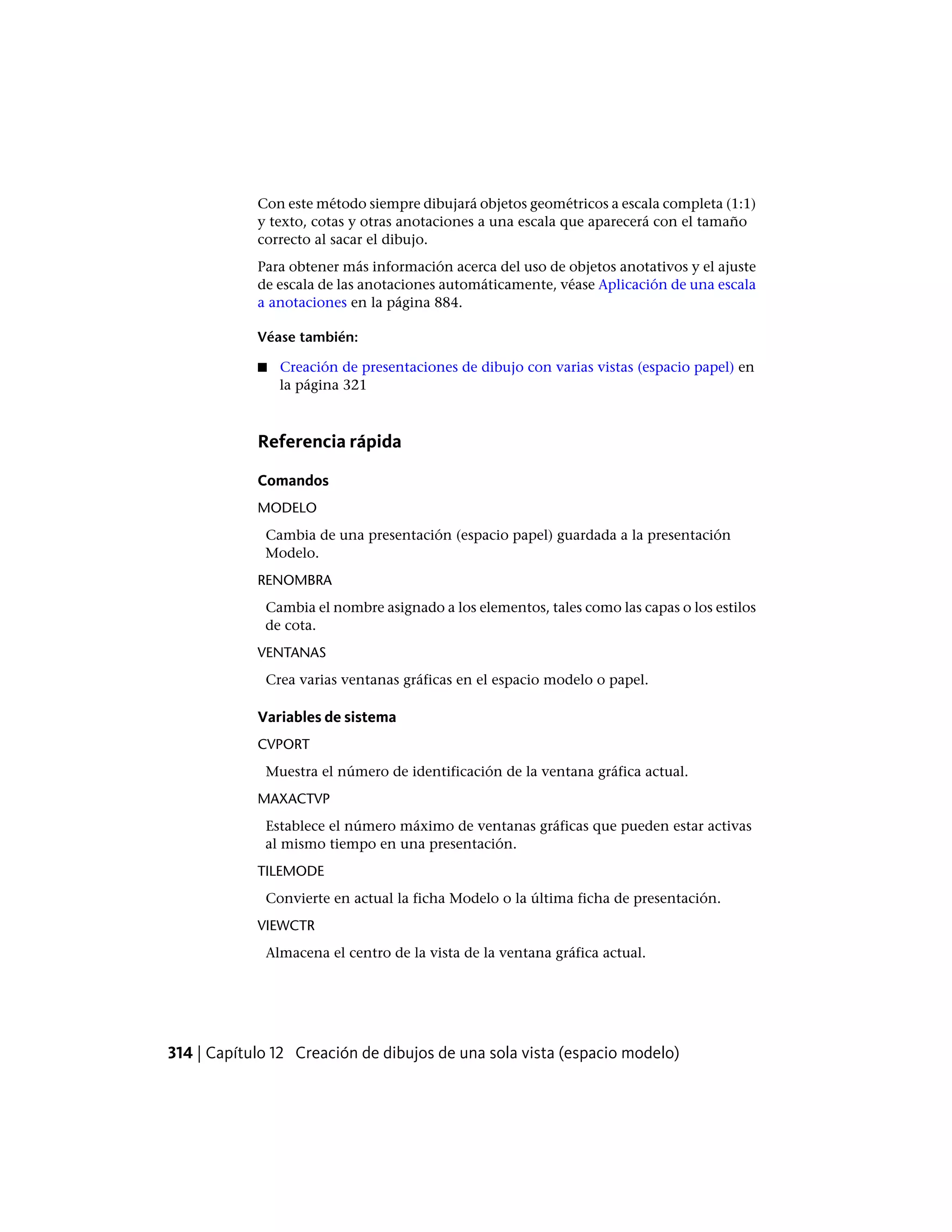 Con este método siempre dibujará objetos geométricos a escala completa (1:1)
y texto, cotas y otras anotaciones a una escala que aparecerá con el tamaño
correcto al sacar el dibujo.
Para obtener más información acerca del uso de objetos anotativos y el ajuste
de escala de las anotaciones automáticamente, véase Aplicación de una escala
a anotaciones en la página 884.
Véase también:
■ Creación de presentaciones de dibujo con varias vistas (espacio papel) en
la página 321
Referencia rápida
Comandos
MODELO
Cambia de una presentación (espacio papel) guardada a la presentación
Modelo.
RENOMBRA
Cambia el nombre asignado a los elementos, tales como las capas o los estilos
de cota.
VENTANAS
Crea varias ventanas gráficas en el espacio modelo o papel.
Variables de sistema
CVPORT
Muestra el número de identificación de la ventana gráfica actual.
MAXACTVP
Establece el número máximo de ventanas gráficas que pueden estar activas
al mismo tiempo en una presentación.
TILEMODE
Convierte en actual la ficha Modelo o la última ficha de presentación.
VIEWCTR
Almacena el centro de la vista de la ventana gráfica actual.
314 | Capítulo 12 Creación de dibujos de una sola vista (espacio modelo)
 