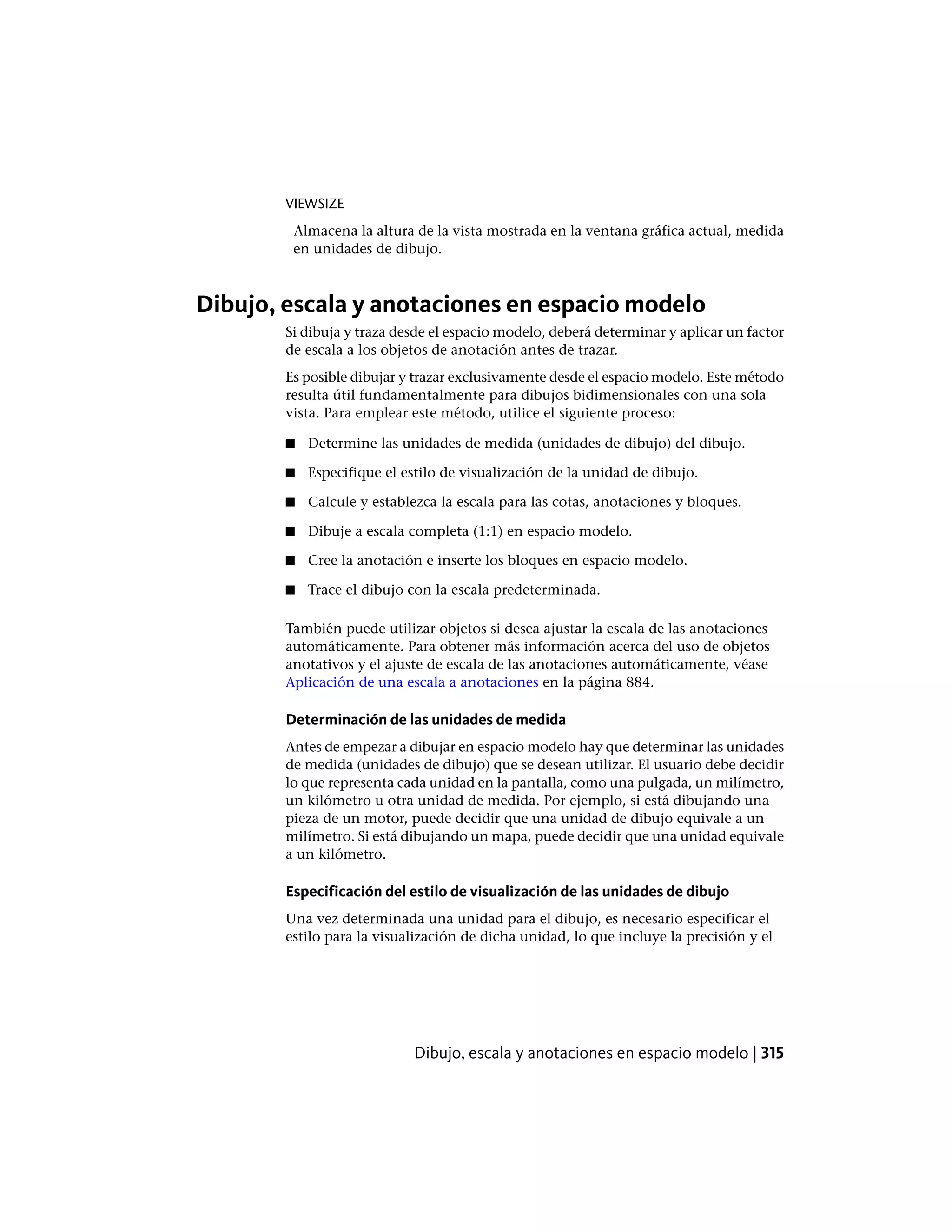 VIEWSIZE
Almacena la altura de la vista mostrada en la ventana gráfica actual, medida
en unidades de dibujo.
Dibujo, escala y anotaciones en espacio modelo
Si dibuja y traza desde el espacio modelo, deberá determinar y aplicar un factor
de escala a los objetos de anotación antes de trazar.
Es posible dibujar y trazar exclusivamente desde el espacio modelo. Este método
resulta útil fundamentalmente para dibujos bidimensionales con una sola
vista. Para emplear este método, utilice el siguiente proceso:
■ Determine las unidades de medida (unidades de dibujo) del dibujo.
■ Especifique el estilo de visualización de la unidad de dibujo.
■ Calcule y establezca la escala para las cotas, anotaciones y bloques.
■ Dibuje a escala completa (1:1) en espacio modelo.
■ Cree la anotación e inserte los bloques en espacio modelo.
■ Trace el dibujo con la escala predeterminada.
También puede utilizar objetos si desea ajustar la escala de las anotaciones
automáticamente. Para obtener más información acerca del uso de objetos
anotativos y el ajuste de escala de las anotaciones automáticamente, véase
Aplicación de una escala a anotaciones en la página 884.
Determinación de las unidades de medida
Antes de empezar a dibujar en espacio modelo hay que determinar las unidades
de medida (unidades de dibujo) que se desean utilizar. El usuario debe decidir
lo que representa cada unidad en la pantalla, como una pulgada, un milímetro,
un kilómetro u otra unidad de medida. Por ejemplo, si está dibujando una
pieza de un motor, puede decidir que una unidad de dibujo equivale a un
milímetro. Si está dibujando un mapa, puede decidir que una unidad equivale
a un kilómetro.
Especificación del estilo de visualización de las unidades de dibujo
Una vez determinada una unidad para el dibujo, es necesario especificar el
estilo para la visualización de dicha unidad, lo que incluye la precisión y el
Dibujo, escala y anotaciones en espacio modelo | 315
 