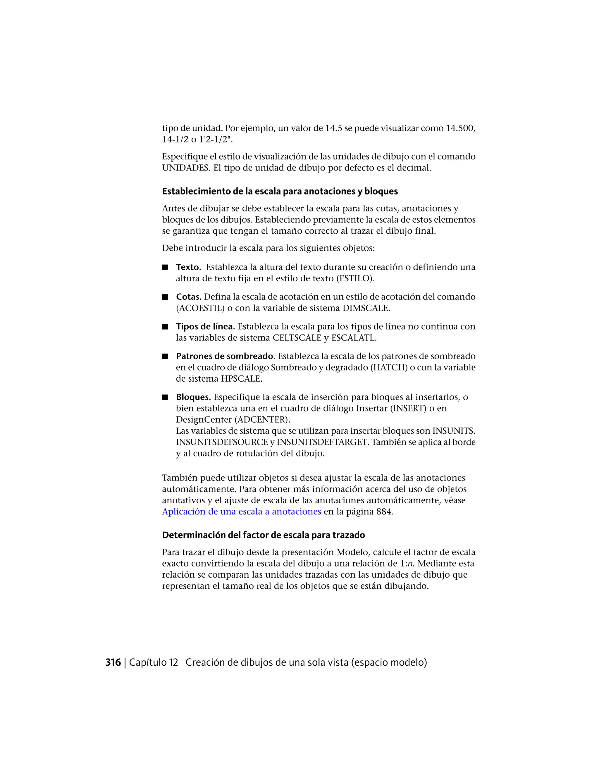 tipo de unidad. Por ejemplo, un valor de 14.5 se puede visualizar como 14.500,
14-1/2 o 1'2-1/2".
Especifique el estilo de visualización de las unidades de dibujo con el comando
UNIDADES. El tipo de unidad de dibujo por defecto es el decimal.
Establecimiento de la escala para anotaciones y bloques
Antes de dibujar se debe establecer la escala para las cotas, anotaciones y
bloques de los dibujos. Estableciendo previamente la escala de estos elementos
se garantiza que tengan el tamaño correcto al trazar el dibujo final.
Debe introducir la escala para los siguientes objetos:
■ Texto. Establezca la altura del texto durante su creación o definiendo una
altura de texto fija en el estilo de texto (ESTILO).
■ Cotas. Defina la escala de acotación en un estilo de acotación del comando
(ACOESTIL) o con la variable de sistema DIMSCALE.
■ Tipos de línea. Establezca la escala para los tipos de línea no continua con
las variables de sistema CELTSCALE y ESCALATL.
■ Patrones de sombreado. Establezca la escala de los patrones de sombreado
en el cuadro de diálogo Sombreado y degradado (HATCH) o con la variable
de sistema HPSCALE.
■ Bloques. Especifique la escala de inserción para bloques al insertarlos, o
bien establezca una en el cuadro de diálogo Insertar (INSERT) o en
DesignCenter (ADCENTER).
Las variables de sistema que se utilizan para insertar bloques son INSUNITS,
INSUNITSDEFSOURCE y INSUNITSDEFTARGET. También se aplica al borde
y al cuadro de rotulación del dibujo.
También puede utilizar objetos si desea ajustar la escala de las anotaciones
automáticamente. Para obtener más información acerca del uso de objetos
anotativos y el ajuste de escala de las anotaciones automáticamente, véase
Aplicación de una escala a anotaciones en la página 884.
Determinación del factor de escala para trazado
Para trazar el dibujo desde la presentación Modelo, calcule el factor de escala
exacto convirtiendo la escala del dibujo a una relación de 1:n. Mediante esta
relación se comparan las unidades trazadas con las unidades de dibujo que
representan el tamaño real de los objetos que se están dibujando.
316 | Capítulo 12 Creación de dibujos de una sola vista (espacio modelo)
 