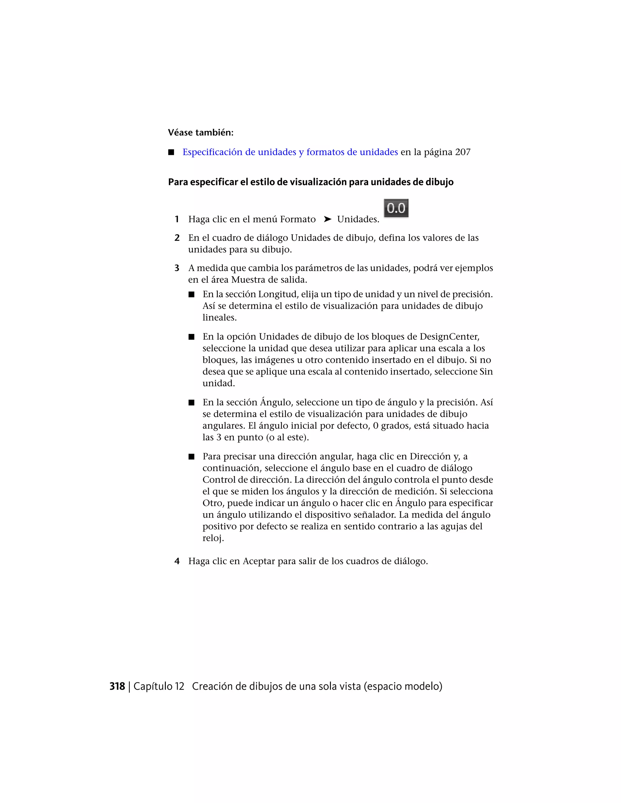 Véase también:
■ Especificación de unidades y formatos de unidades en la página 207
Para especificar el estilo de visualización para unidades de dibujo
1 Haga clic en el menú Formato ➤ Unidades.
2 En el cuadro de diálogo Unidades de dibujo, defina los valores de las
unidades para su dibujo.
3 A medida que cambia los parámetros de las unidades, podrá ver ejemplos
en el área Muestra de salida.
■ En la sección Longitud, elija un tipo de unidad y un nivel de precisión.
Así se determina el estilo de visualización para unidades de dibujo
lineales.
■ En la opción Unidades de dibujo de los bloques de DesignCenter,
seleccione la unidad que desea utilizar para aplicar una escala a los
bloques, las imágenes u otro contenido insertado en el dibujo. Si no
desea que se aplique una escala al contenido insertado, seleccione Sin
unidad.
■ En la sección Ángulo, seleccione un tipo de ángulo y la precisión. Así
se determina el estilo de visualización para unidades de dibujo
angulares. El ángulo inicial por defecto, 0 grados, está situado hacia
las 3 en punto (o al este).
■ Para precisar una dirección angular, haga clic en Dirección y, a
continuación, seleccione el ángulo base en el cuadro de diálogo
Control de dirección. La dirección del ángulo controla el punto desde
el que se miden los ángulos y la dirección de medición. Si selecciona
Otro, puede indicar un ángulo o hacer clic en Ángulo para especificar
un ángulo utilizando el dispositivo señalador. La medida del ángulo
positivo por defecto se realiza en sentido contrario a las agujas del
reloj.
4 Haga clic en Aceptar para salir de los cuadros de diálogo.
318 | Capítulo 12 Creación de dibujos de una sola vista (espacio modelo)
 