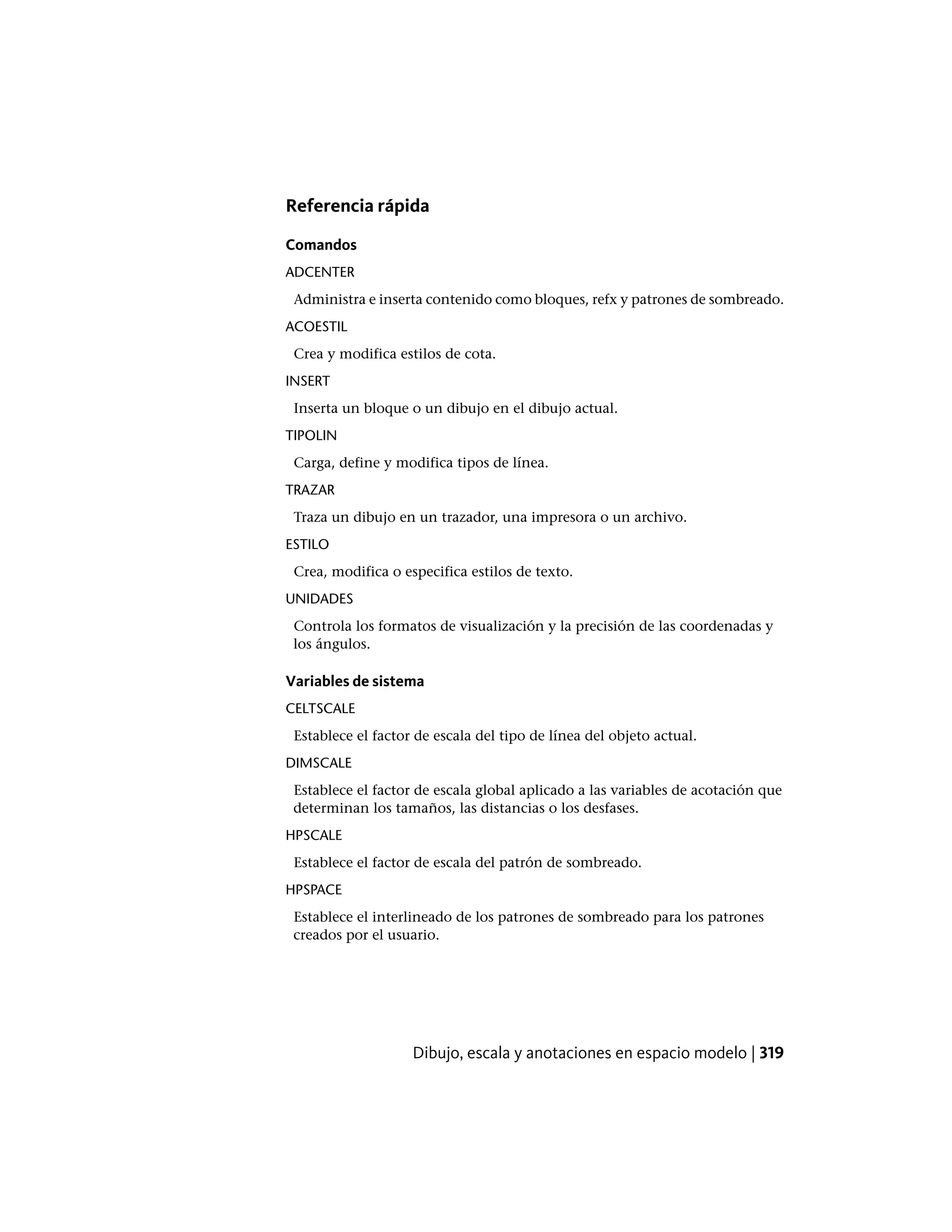 Referencia rápida
Comandos
ADCENTER
Administra e inserta contenido como bloques, refx y patrones de sombreado.
ACOESTIL
Crea y modifica estilos de cota.
INSERT
Inserta un bloque o un dibujo en el dibujo actual.
TIPOLIN
Carga, define y modifica tipos de línea.
TRAZAR
Traza un dibujo en un trazador, una impresora o un archivo.
ESTILO
Crea, modifica o especifica estilos de texto.
UNIDADES
Controla los formatos de visualización y la precisión de las coordenadas y
los ángulos.
Variables de sistema
CELTSCALE
Establece el factor de escala del tipo de línea del objeto actual.
DIMSCALE
Establece el factor de escala global aplicado a las variables de acotación que
determinan los tamaños, las distancias o los desfases.
HPSCALE
Establece el factor de escala del patrón de sombreado.
HPSPACE
Establece el interlineado de los patrones de sombreado para los patrones
creados por el usuario.
Dibujo, escala y anotaciones en espacio modelo | 319
 