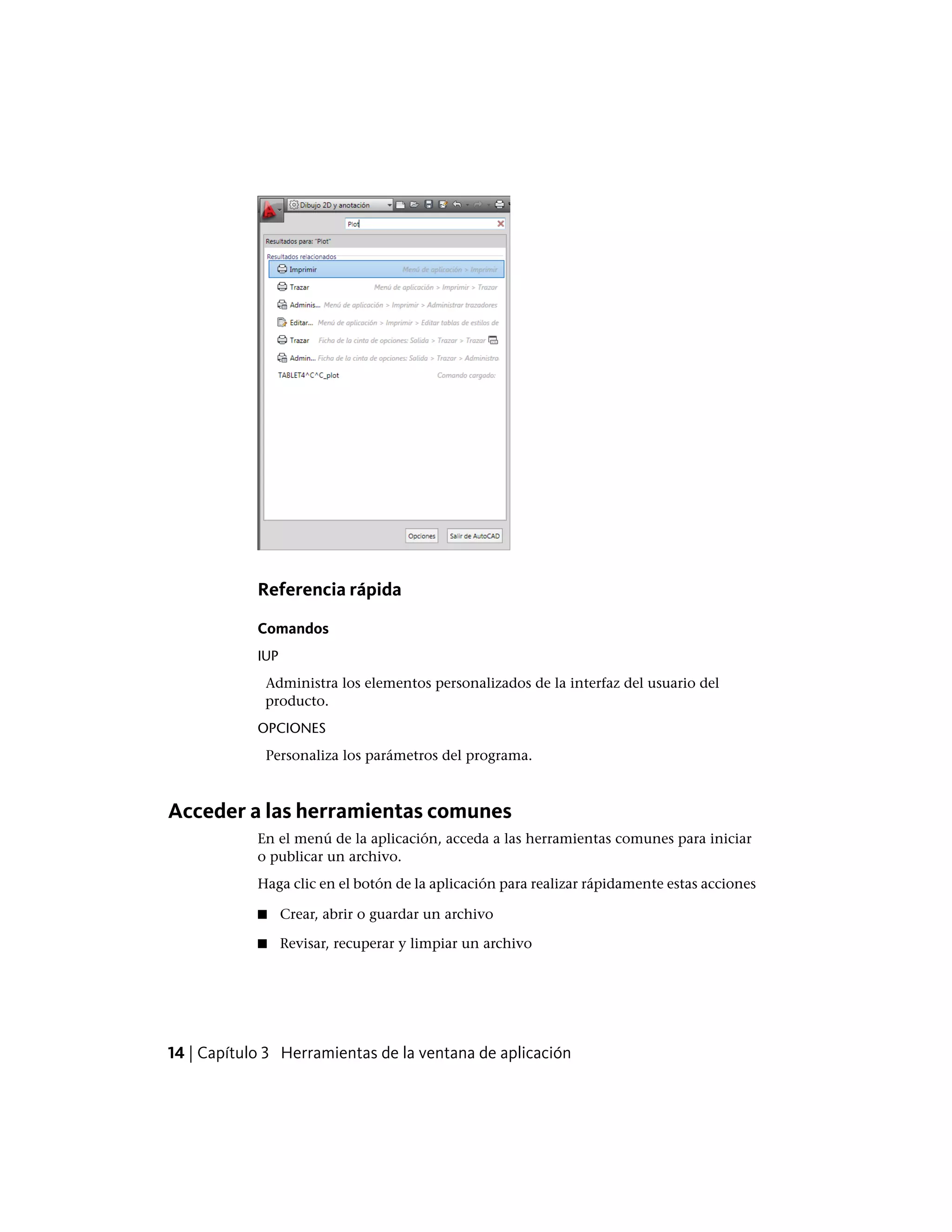 Referencia rápida
Comandos
IUP
Administra los elementos personalizados de la interfaz del usuario del
producto.
OPCIONES
Personaliza los parámetros del programa.
Acceder a las herramientas comunes
En el menú de la aplicación, acceda a las herramientas comunes para iniciar
o publicar un archivo.
Haga clic en el botón de la aplicación para realizar rápidamente estas acciones
■ Crear, abrir o guardar un archivo
■ Revisar, recuperar y limpiar un archivo
14 | Capítulo 3 Herramientas de la ventana de aplicación
 