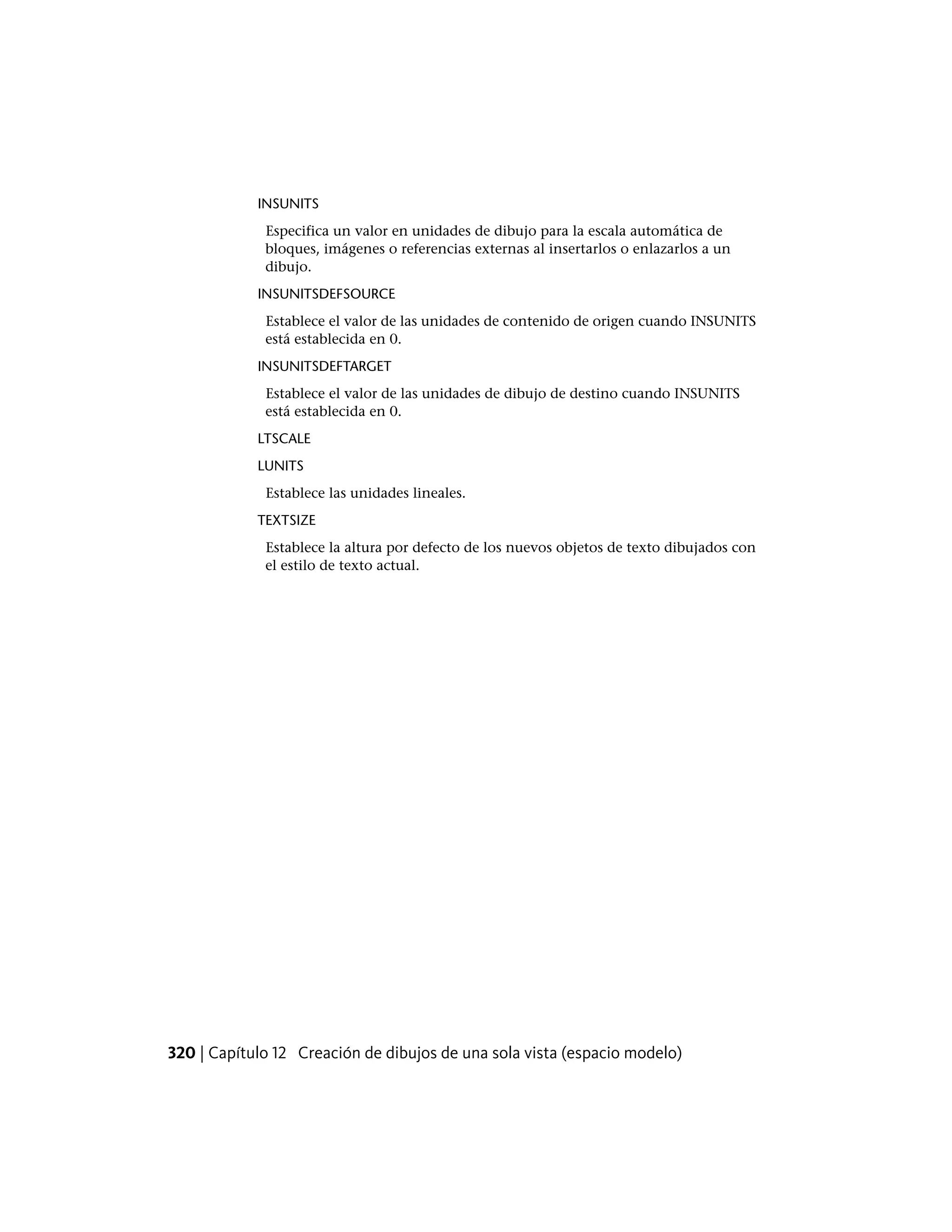 INSUNITS
Especifica un valor en unidades de dibujo para la escala automática de
bloques, imágenes o referencias externas al insertarlos o enlazarlos a un
dibujo.
INSUNITSDEFSOURCE
Establece el valor de las unidades de contenido de origen cuando INSUNITS
está establecida en 0.
INSUNITSDEFTARGET
Establece el valor de las unidades de dibujo de destino cuando INSUNITS
está establecida en 0.
LTSCALE
LUNITS
Establece las unidades lineales.
TEXTSIZE
Establece la altura por defecto de los nuevos objetos de texto dibujados con
el estilo de texto actual.
320 | Capítulo 12 Creación de dibujos de una sola vista (espacio modelo)
 