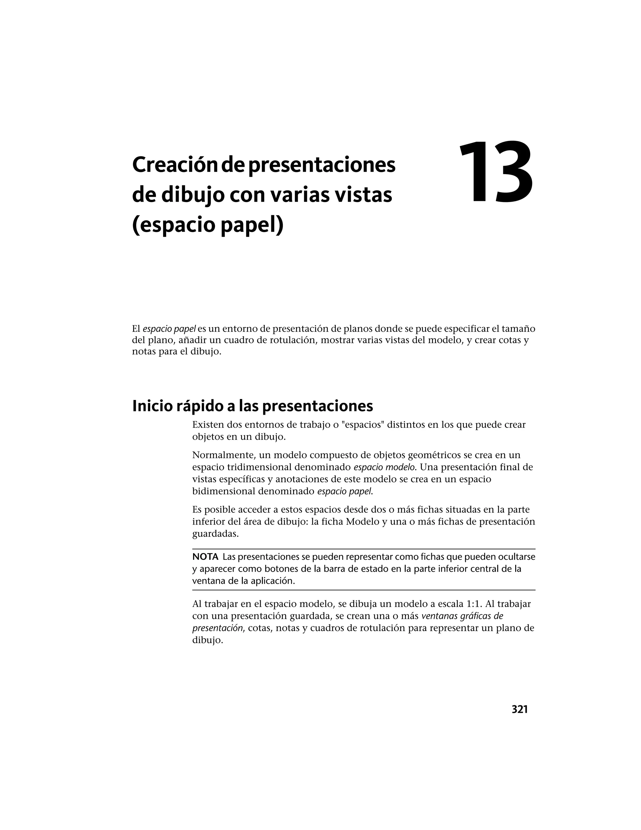 Creacióndepresentaciones
de dibujo con varias vistas
(espacio papel)
El espacio papel es un entorno de presentación de planos donde se puede especificar el tamaño
del plano, añadir un cuadro de rotulación, mostrar varias vistas del modelo, y crear cotas y
notas para el dibujo.
Inicio rápido a las presentaciones
Existen dos entornos de trabajo o "espacios" distintos en los que puede crear
objetos en un dibujo.
Normalmente, un modelo compuesto de objetos geométricos se crea en un
espacio tridimensional denominado espacio modelo. Una presentación final de
vistas específicas y anotaciones de este modelo se crea en un espacio
bidimensional denominado espacio papel.
Es posible acceder a estos espacios desde dos o más fichas situadas en la parte
inferior del área de dibujo: la ficha Modelo y una o más fichas de presentación
guardadas.
NOTA Las presentaciones se pueden representar como fichas que pueden ocultarse
y aparecer como botones de la barra de estado en la parte inferior central de la
ventana de la aplicación.
Al trabajar en el espacio modelo, se dibuja un modelo a escala 1:1. Al trabajar
con una presentación guardada, se crean una o más ventanas gráficas de
presentación, cotas, notas y cuadros de rotulación para representar un plano de
dibujo.
13
321
 