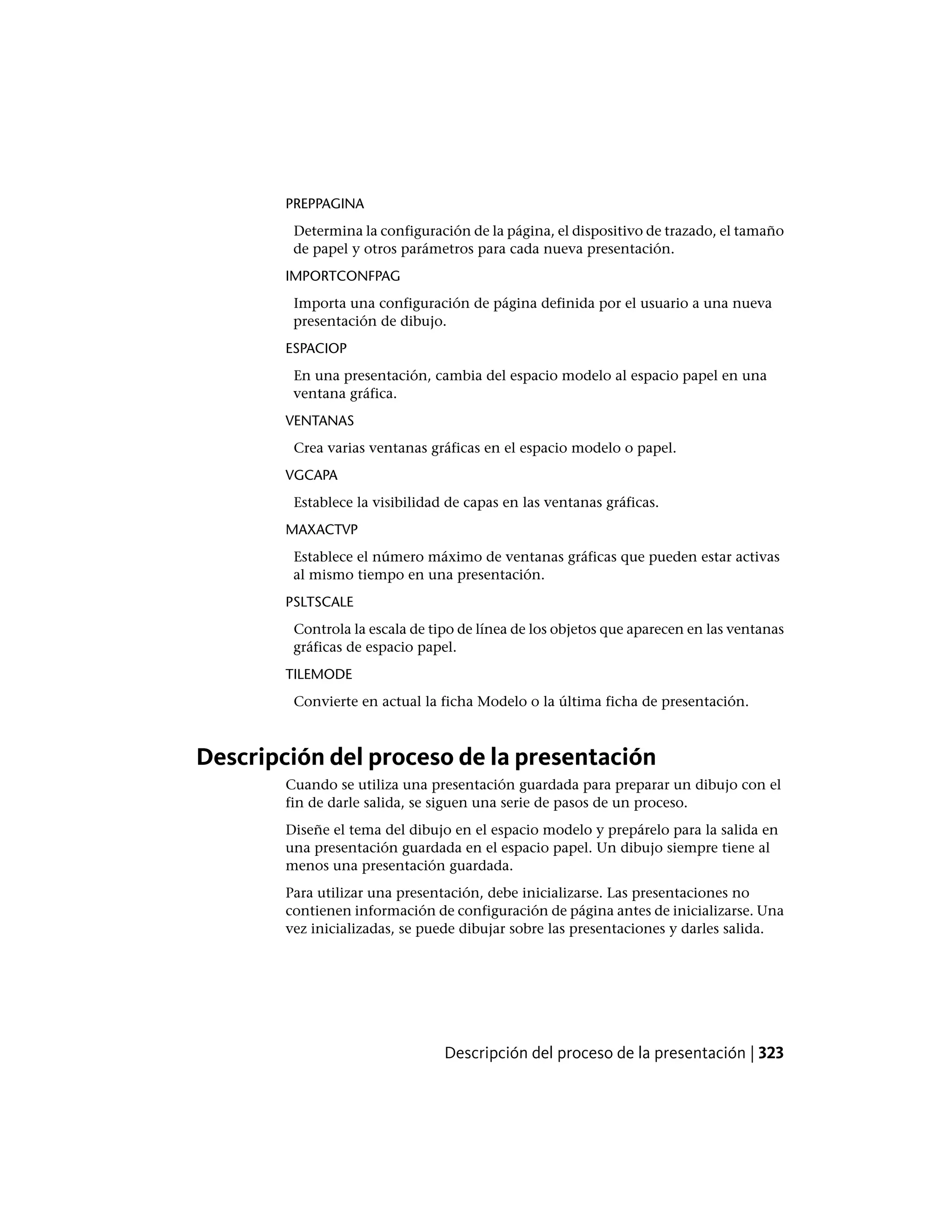 PREPPAGINA
Determina la configuración de la página, el dispositivo de trazado, el tamaño
de papel y otros parámetros para cada nueva presentación.
IMPORTCONFPAG
Importa una configuración de página definida por el usuario a una nueva
presentación de dibujo.
ESPACIOP
En una presentación, cambia del espacio modelo al espacio papel en una
ventana gráfica.
VENTANAS
Crea varias ventanas gráficas en el espacio modelo o papel.
VGCAPA
Establece la visibilidad de capas en las ventanas gráficas.
MAXACTVP
Establece el número máximo de ventanas gráficas que pueden estar activas
al mismo tiempo en una presentación.
PSLTSCALE
Controla la escala de tipo de línea de los objetos que aparecen en las ventanas
gráficas de espacio papel.
TILEMODE
Convierte en actual la ficha Modelo o la última ficha de presentación.
Descripción del proceso de la presentación
Cuando se utiliza una presentación guardada para preparar un dibujo con el
fin de darle salida, se siguen una serie de pasos de un proceso.
Diseñe el tema del dibujo en el espacio modelo y prepárelo para la salida en
una presentación guardada en el espacio papel. Un dibujo siempre tiene al
menos una presentación guardada.
Para utilizar una presentación, debe inicializarse. Las presentaciones no
contienen información de configuración de página antes de inicializarse. Una
vez inicializadas, se puede dibujar sobre las presentaciones y darles salida.
Descripción del proceso de la presentación | 323
 
