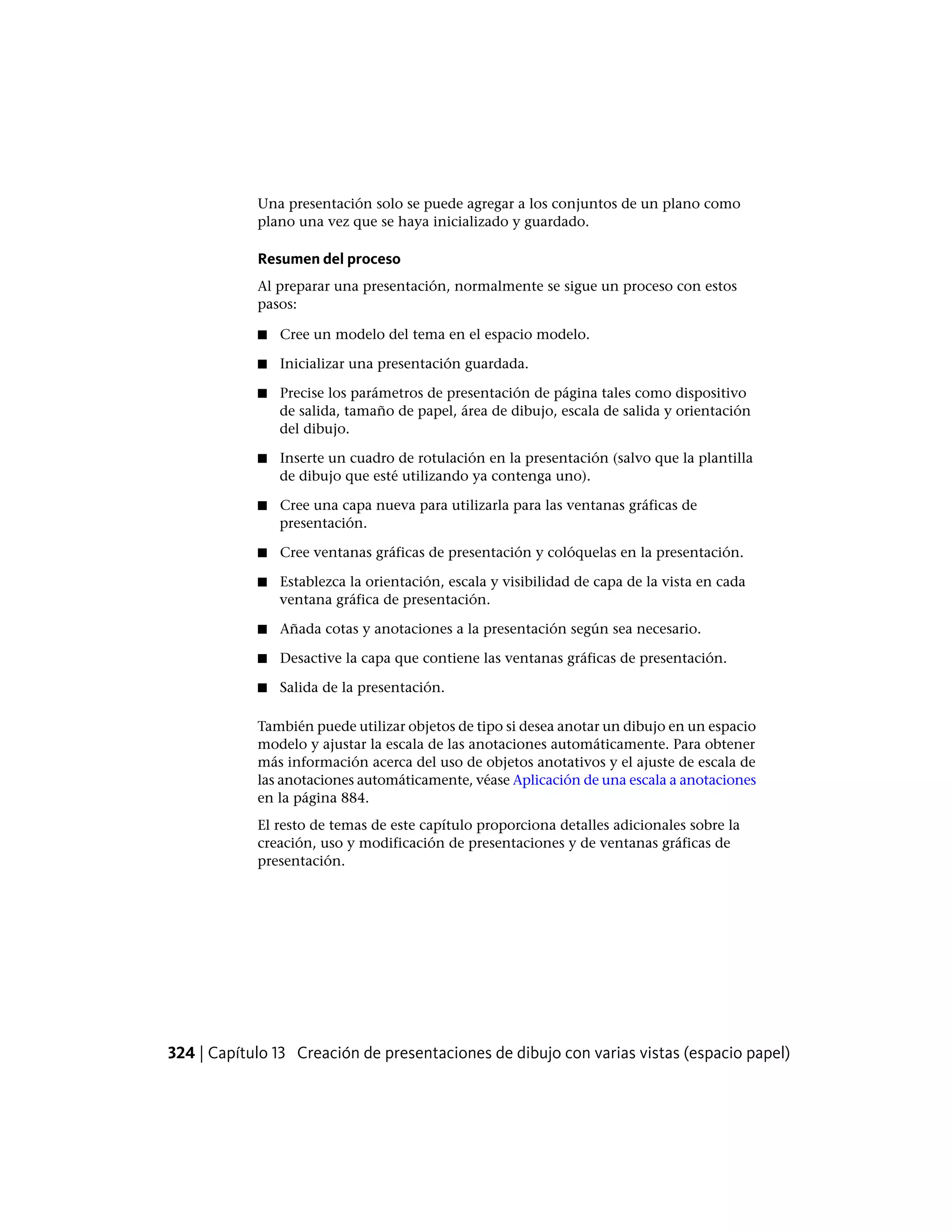 Una presentación solo se puede agregar a los conjuntos de un plano como
plano una vez que se haya inicializado y guardado.
Resumen del proceso
Al preparar una presentación, normalmente se sigue un proceso con estos
pasos:
■ Cree un modelo del tema en el espacio modelo.
■ Inicializar una presentación guardada.
■ Precise los parámetros de presentación de página tales como dispositivo
de salida, tamaño de papel, área de dibujo, escala de salida y orientación
del dibujo.
■ Inserte un cuadro de rotulación en la presentación (salvo que la plantilla
de dibujo que esté utilizando ya contenga uno).
■ Cree una capa nueva para utilizarla para las ventanas gráficas de
presentación.
■ Cree ventanas gráficas de presentación y colóquelas en la presentación.
■ Establezca la orientación, escala y visibilidad de capa de la vista en cada
ventana gráfica de presentación.
■ Añada cotas y anotaciones a la presentación según sea necesario.
■ Desactive la capa que contiene las ventanas gráficas de presentación.
■ Salida de la presentación.
También puede utilizar objetos de tipo si desea anotar un dibujo en un espacio
modelo y ajustar la escala de las anotaciones automáticamente. Para obtener
más información acerca del uso de objetos anotativos y el ajuste de escala de
las anotaciones automáticamente, véase Aplicación de una escala a anotaciones
en la página 884.
El resto de temas de este capítulo proporciona detalles adicionales sobre la
creación, uso y modificación de presentaciones y de ventanas gráficas de
presentación.
324 | Capítulo 13 Creación de presentaciones de dibujo con varias vistas (espacio papel)
 