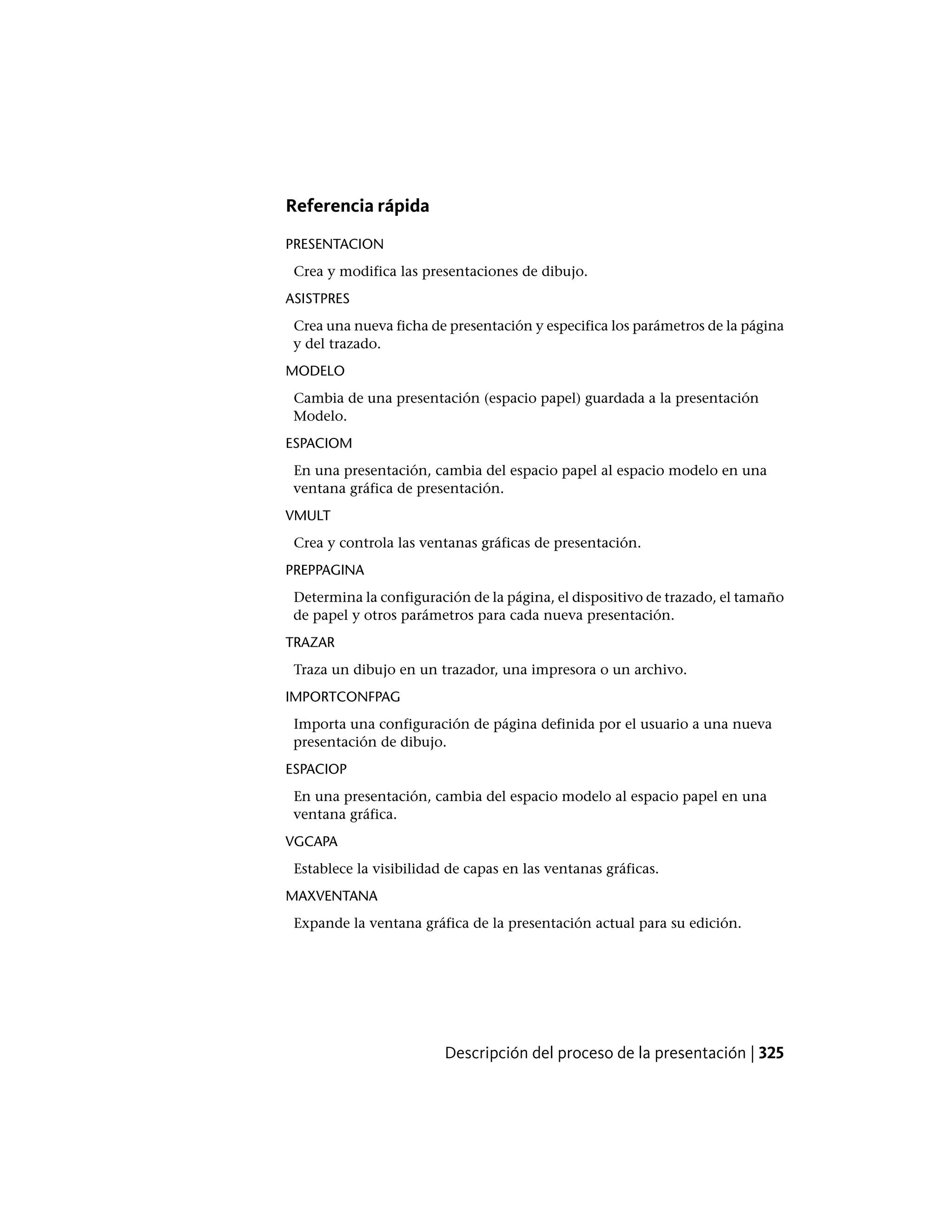 Referencia rápida
PRESENTACION
Crea y modifica las presentaciones de dibujo.
ASISTPRES
Crea una nueva ficha de presentación y especifica los parámetros de la página
y del trazado.
MODELO
Cambia de una presentación (espacio papel) guardada a la presentación
Modelo.
ESPACIOM
En una presentación, cambia del espacio papel al espacio modelo en una
ventana gráfica de presentación.
VMULT
Crea y controla las ventanas gráficas de presentación.
PREPPAGINA
Determina la configuración de la página, el dispositivo de trazado, el tamaño
de papel y otros parámetros para cada nueva presentación.
TRAZAR
Traza un dibujo en un trazador, una impresora o un archivo.
IMPORTCONFPAG
Importa una configuración de página definida por el usuario a una nueva
presentación de dibujo.
ESPACIOP
En una presentación, cambia del espacio modelo al espacio papel en una
ventana gráfica.
VGCAPA
Establece la visibilidad de capas en las ventanas gráficas.
MAXVENTANA
Expande la ventana gráfica de la presentación actual para su edición.
Descripción del proceso de la presentación | 325
 