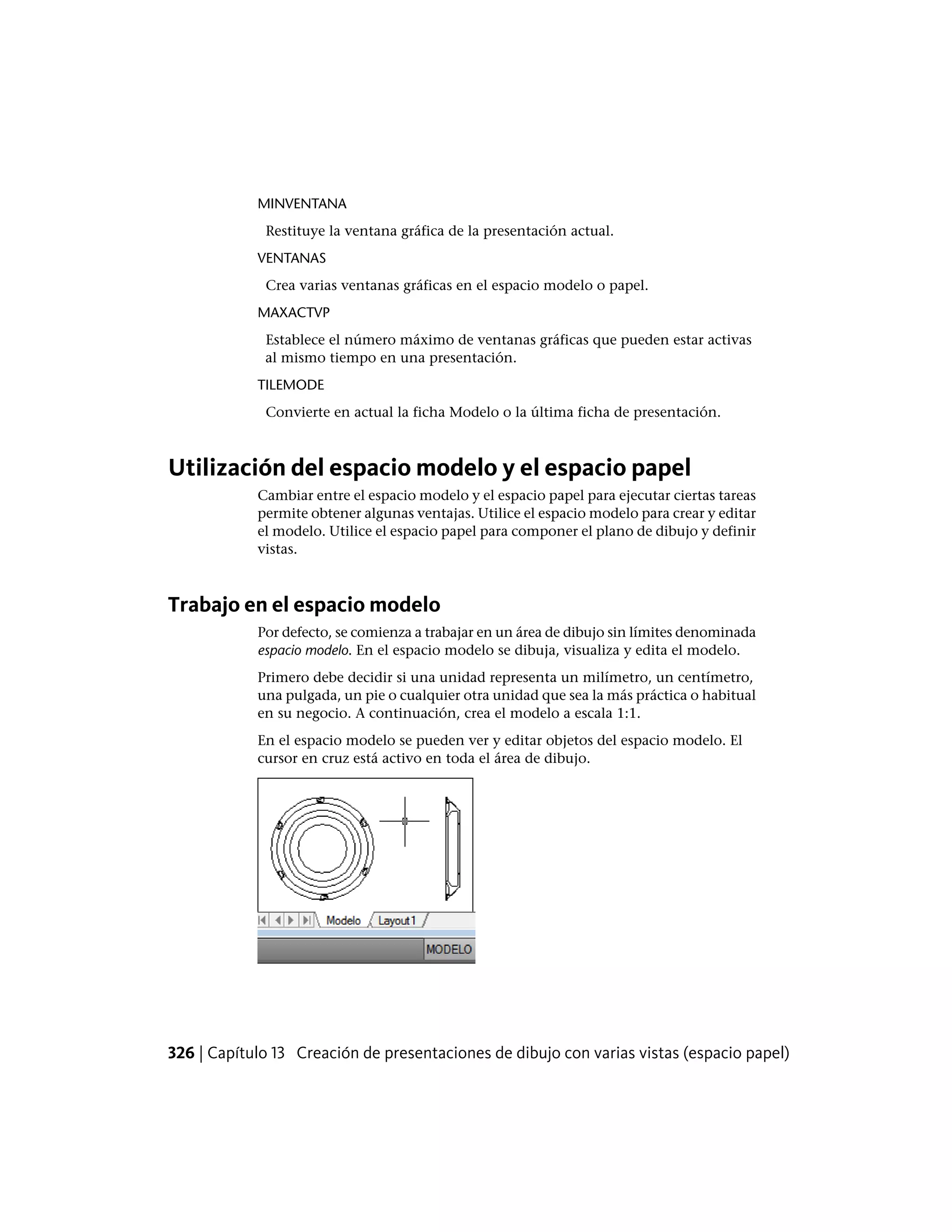 MINVENTANA
Restituye la ventana gráfica de la presentación actual.
VENTANAS
Crea varias ventanas gráficas en el espacio modelo o papel.
MAXACTVP
Establece el número máximo de ventanas gráficas que pueden estar activas
al mismo tiempo en una presentación.
TILEMODE
Convierte en actual la ficha Modelo o la última ficha de presentación.
Utilización del espacio modelo y el espacio papel
Cambiar entre el espacio modelo y el espacio papel para ejecutar ciertas tareas
permite obtener algunas ventajas. Utilice el espacio modelo para crear y editar
el modelo. Utilice el espacio papel para componer el plano de dibujo y definir
vistas.
Trabajo en el espacio modelo
Por defecto, se comienza a trabajar en un área de dibujo sin límites denominada
espacio modelo. En el espacio modelo se dibuja, visualiza y edita el modelo.
Primero debe decidir si una unidad representa un milímetro, un centímetro,
una pulgada, un pie o cualquier otra unidad que sea la más práctica o habitual
en su negocio. A continuación, crea el modelo a escala 1:1.
En el espacio modelo se pueden ver y editar objetos del espacio modelo. El
cursor en cruz está activo en toda el área de dibujo.
326 | Capítulo 13 Creación de presentaciones de dibujo con varias vistas (espacio papel)
 