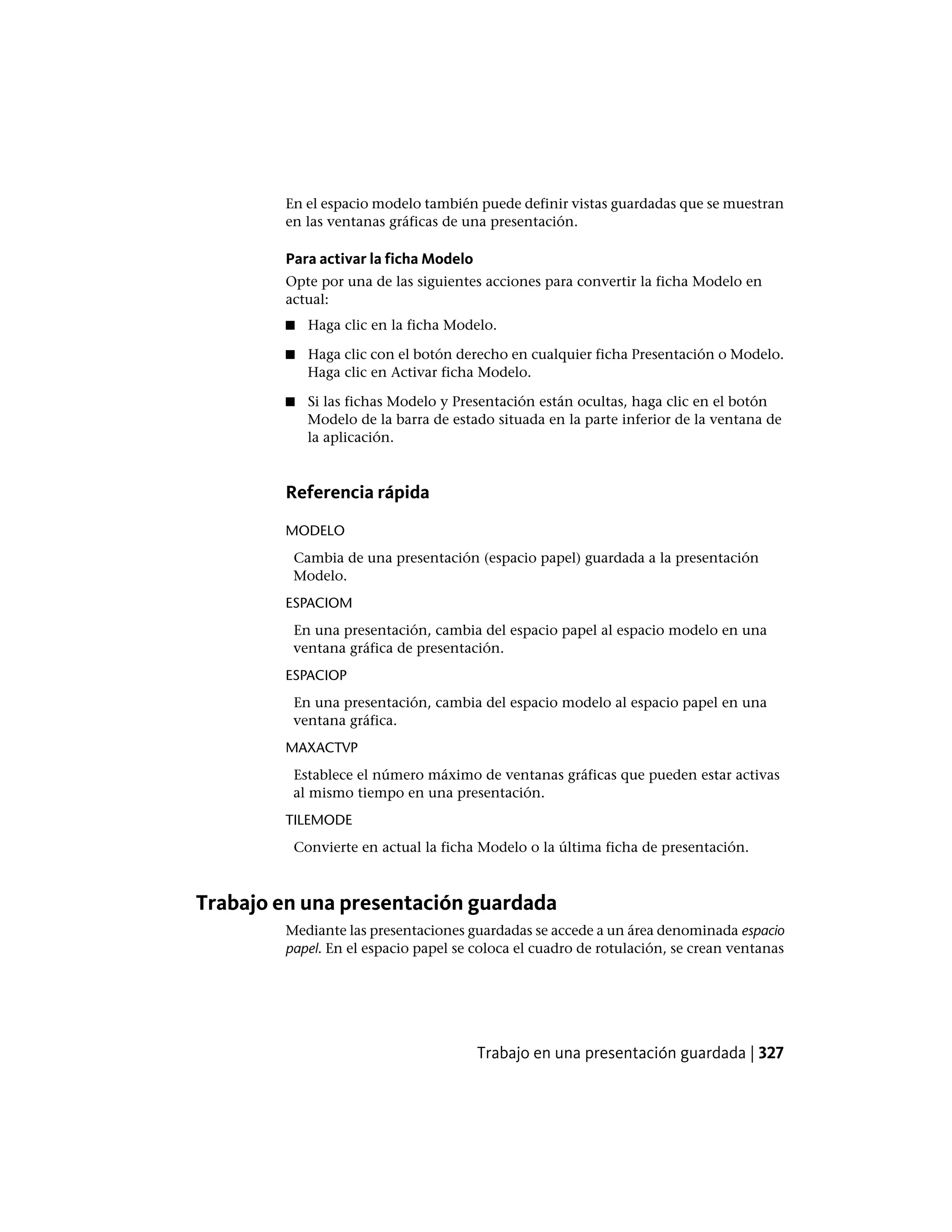 En el espacio modelo también puede definir vistas guardadas que se muestran
en las ventanas gráficas de una presentación.
Para activar la ficha Modelo
Opte por una de las siguientes acciones para convertir la ficha Modelo en
actual:
■ Haga clic en la ficha Modelo.
■ Haga clic con el botón derecho en cualquier ficha Presentación o Modelo.
Haga clic en Activar ficha Modelo.
■ Si las fichas Modelo y Presentación están ocultas, haga clic en el botón
Modelo de la barra de estado situada en la parte inferior de la ventana de
la aplicación.
Referencia rápida
MODELO
Cambia de una presentación (espacio papel) guardada a la presentación
Modelo.
ESPACIOM
En una presentación, cambia del espacio papel al espacio modelo en una
ventana gráfica de presentación.
ESPACIOP
En una presentación, cambia del espacio modelo al espacio papel en una
ventana gráfica.
MAXACTVP
Establece el número máximo de ventanas gráficas que pueden estar activas
al mismo tiempo en una presentación.
TILEMODE
Convierte en actual la ficha Modelo o la última ficha de presentación.
Trabajo en una presentación guardada
Mediante las presentaciones guardadas se accede a un área denominada espacio
papel. En el espacio papel se coloca el cuadro de rotulación, se crean ventanas
Trabajo en una presentación guardada | 327
 