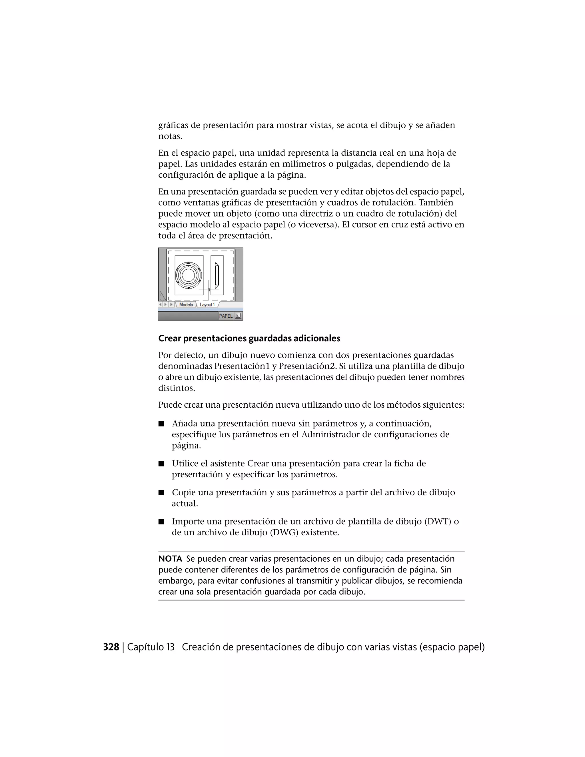 gráficas de presentación para mostrar vistas, se acota el dibujo y se añaden
notas.
En el espacio papel, una unidad representa la distancia real en una hoja de
papel. Las unidades estarán en milímetros o pulgadas, dependiendo de la
configuración de aplique a la página.
En una presentación guardada se pueden ver y editar objetos del espacio papel,
como ventanas gráficas de presentación y cuadros de rotulación. También
puede mover un objeto (como una directriz o un cuadro de rotulación) del
espacio modelo al espacio papel (o viceversa). El cursor en cruz está activo en
toda el área de presentación.
Crear presentaciones guardadas adicionales
Por defecto, un dibujo nuevo comienza con dos presentaciones guardadas
denominadas Presentación1 y Presentación2. Si utiliza una plantilla de dibujo
o abre un dibujo existente, las presentaciones del dibujo pueden tener nombres
distintos.
Puede crear una presentación nueva utilizando uno de los métodos siguientes:
■ Añada una presentación nueva sin parámetros y, a continuación,
especifique los parámetros en el Administrador de configuraciones de
página.
■ Utilice el asistente Crear una presentación para crear la ficha de
presentación y especificar los parámetros.
■ Copie una presentación y sus parámetros a partir del archivo de dibujo
actual.
■ Importe una presentación de un archivo de plantilla de dibujo (DWT) o
de un archivo de dibujo (DWG) existente.
NOTA Se pueden crear varias presentaciones en un dibujo; cada presentación
puede contener diferentes de los parámetros de configuración de página. Sin
embargo, para evitar confusiones al transmitir y publicar dibujos, se recomienda
crear una sola presentación guardada por cada dibujo.
328 | Capítulo 13 Creación de presentaciones de dibujo con varias vistas (espacio papel)
 