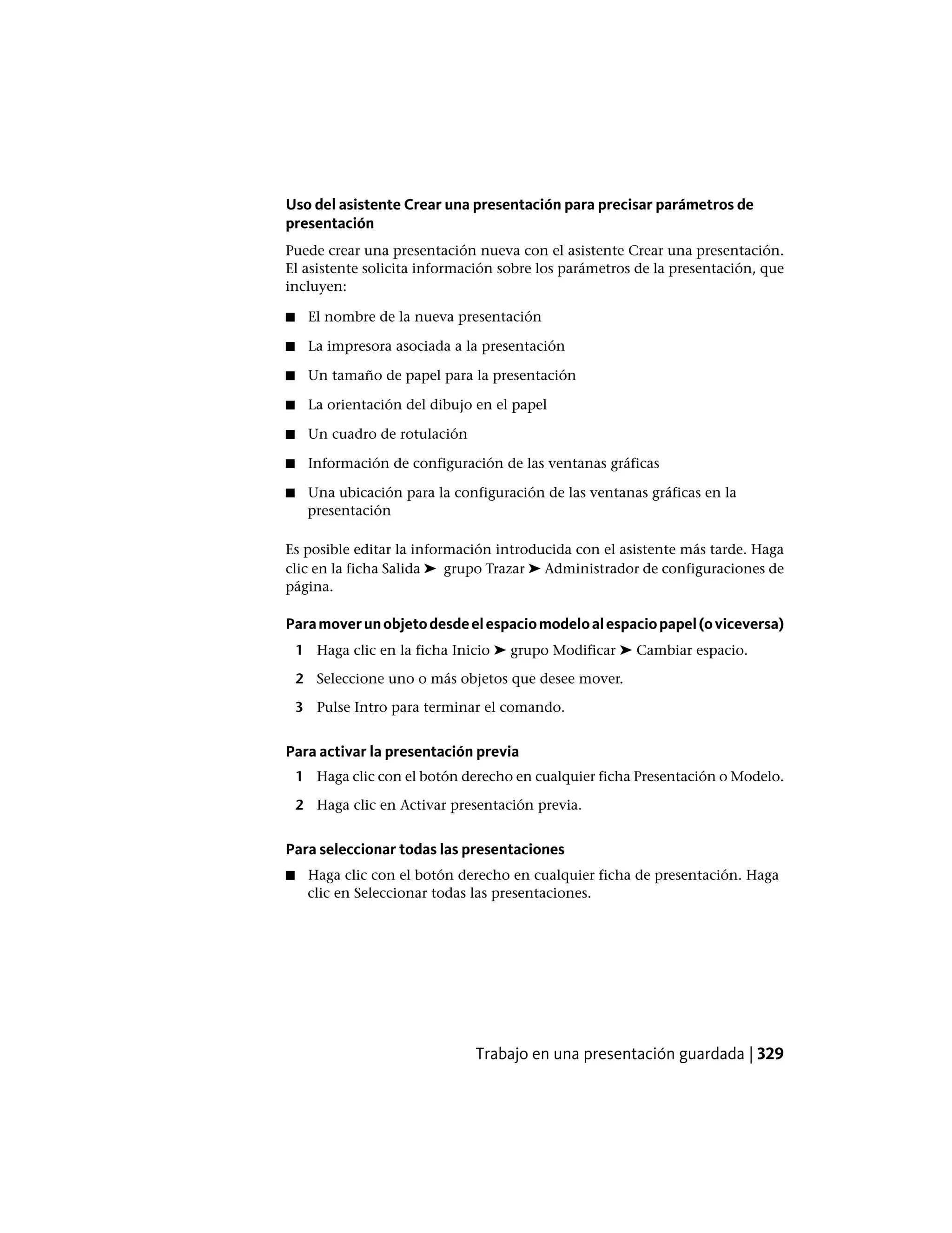 Uso del asistente Crear una presentación para precisar parámetros de
presentación
Puede crear una presentación nueva con el asistente Crear una presentación.
El asistente solicita información sobre los parámetros de la presentación, que
incluyen:
■ El nombre de la nueva presentación
■ La impresora asociada a la presentación
■ Un tamaño de papel para la presentación
■ La orientación del dibujo en el papel
■ Un cuadro de rotulación
■ Información de configuración de las ventanas gráficas
■ Una ubicación para la configuración de las ventanas gráficas en la
presentación
Es posible editar la información introducida con el asistente más tarde. Haga
clic en la ficha Salida ➤ grupo Trazar ➤ Administrador de configuraciones de
página.
Paramoverunobjetodesdeelespaciomodeloalespaciopapel(oviceversa)
1 Haga clic en la ficha Inicio ➤ grupo Modificar ➤ Cambiar espacio.
2 Seleccione uno o más objetos que desee mover.
3 Pulse Intro para terminar el comando.
Para activar la presentación previa
1 Haga clic con el botón derecho en cualquier ficha Presentación o Modelo.
2 Haga clic en Activar presentación previa.
Para seleccionar todas las presentaciones
■ Haga clic con el botón derecho en cualquier ficha de presentación. Haga
clic en Seleccionar todas las presentaciones.
Trabajo en una presentación guardada | 329
 