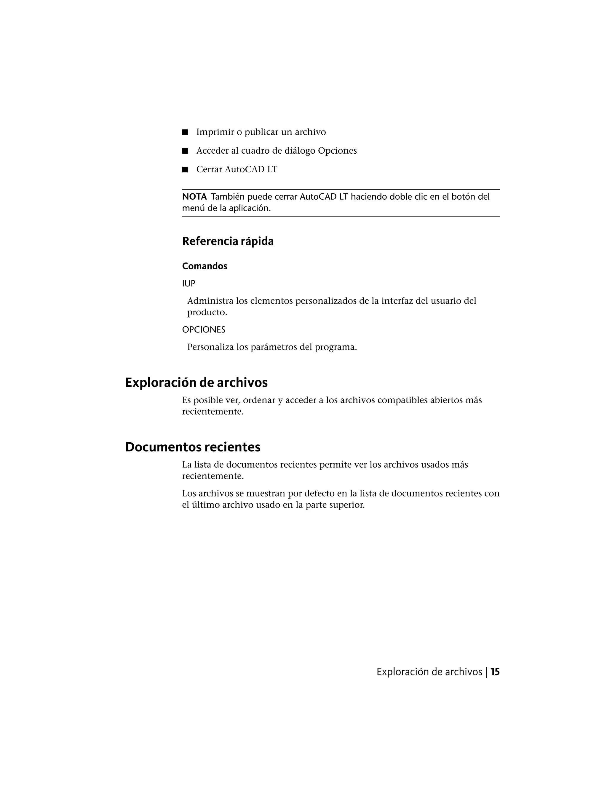 ■ Imprimir o publicar un archivo
■ Acceder al cuadro de diálogo Opciones
■ Cerrar AutoCAD LT
NOTA También puede cerrar AutoCAD LT haciendo doble clic en el botón del
menú de la aplicación.
Referencia rápida
Comandos
IUP
Administra los elementos personalizados de la interfaz del usuario del
producto.
OPCIONES
Personaliza los parámetros del programa.
Exploración de archivos
Es posible ver, ordenar y acceder a los archivos compatibles abiertos más
recientemente.
Documentos recientes
La lista de documentos recientes permite ver los archivos usados más
recientemente.
Los archivos se muestran por defecto en la lista de documentos recientes con
el último archivo usado en la parte superior.
Exploración de archivos | 15
 