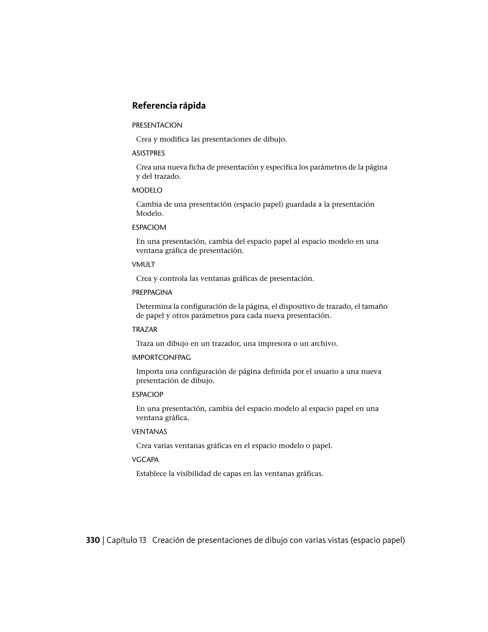 Referencia rápida
PRESENTACION
Crea y modifica las presentaciones de dibujo.
ASISTPRES
Crea una nueva ficha de presentación y especifica los parámetros de la página
y del trazado.
MODELO
Cambia de una presentación (espacio papel) guardada a la presentación
Modelo.
ESPACIOM
En una presentación, cambia del espacio papel al espacio modelo en una
ventana gráfica de presentación.
VMULT
Crea y controla las ventanas gráficas de presentación.
PREPPAGINA
Determina la configuración de la página, el dispositivo de trazado, el tamaño
de papel y otros parámetros para cada nueva presentación.
TRAZAR
Traza un dibujo en un trazador, una impresora o un archivo.
IMPORTCONFPAG
Importa una configuración de página definida por el usuario a una nueva
presentación de dibujo.
ESPACIOP
En una presentación, cambia del espacio modelo al espacio papel en una
ventana gráfica.
VENTANAS
Crea varias ventanas gráficas en el espacio modelo o papel.
VGCAPA
Establece la visibilidad de capas en las ventanas gráficas.
330 | Capítulo 13 Creación de presentaciones de dibujo con varias vistas (espacio papel)
 