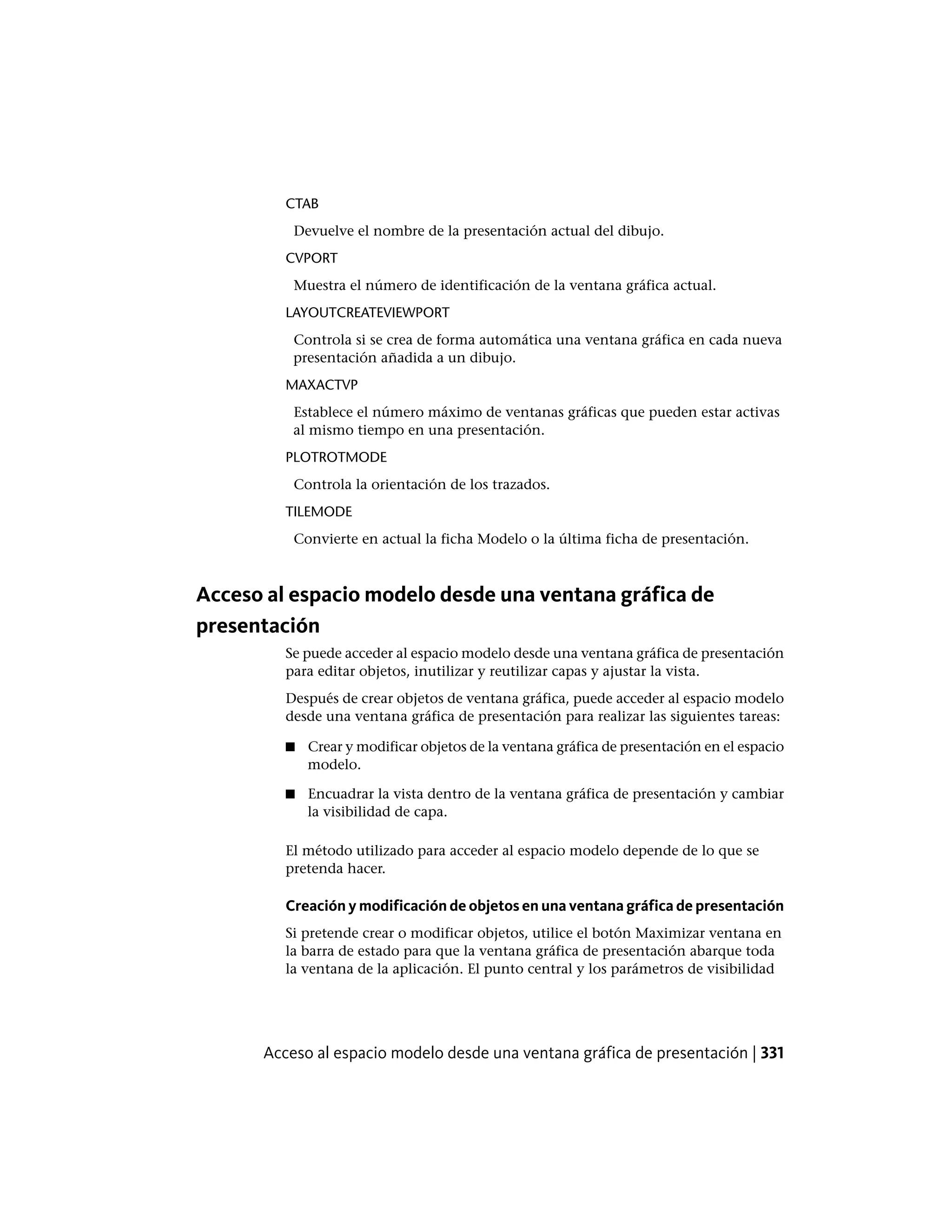 CTAB
Devuelve el nombre de la presentación actual del dibujo.
CVPORT
Muestra el número de identificación de la ventana gráfica actual.
LAYOUTCREATEVIEWPORT
Controla si se crea de forma automática una ventana gráfica en cada nueva
presentación añadida a un dibujo.
MAXACTVP
Establece el número máximo de ventanas gráficas que pueden estar activas
al mismo tiempo en una presentación.
PLOTROTMODE
Controla la orientación de los trazados.
TILEMODE
Convierte en actual la ficha Modelo o la última ficha de presentación.
Acceso al espacio modelo desde una ventana gráfica de
presentación
Se puede acceder al espacio modelo desde una ventana gráfica de presentación
para editar objetos, inutilizar y reutilizar capas y ajustar la vista.
Después de crear objetos de ventana gráfica, puede acceder al espacio modelo
desde una ventana gráfica de presentación para realizar las siguientes tareas:
■ Crear y modificar objetos de la ventana gráfica de presentación en el espacio
modelo.
■ Encuadrar la vista dentro de la ventana gráfica de presentación y cambiar
la visibilidad de capa.
El método utilizado para acceder al espacio modelo depende de lo que se
pretenda hacer.
Creación y modificación de objetos en una ventana gráfica de presentación
Si pretende crear o modificar objetos, utilice el botón Maximizar ventana en
la barra de estado para que la ventana gráfica de presentación abarque toda
la ventana de la aplicación. El punto central y los parámetros de visibilidad
Acceso al espacio modelo desde una ventana gráfica de presentación | 331
 