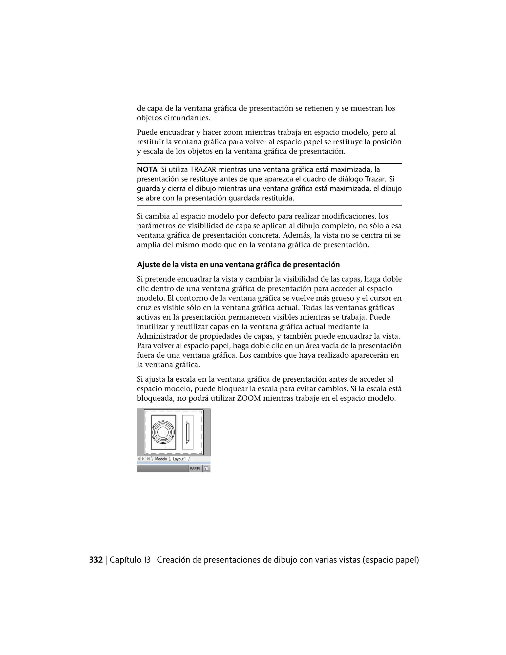 de capa de la ventana gráfica de presentación se retienen y se muestran los
objetos circundantes.
Puede encuadrar y hacer zoom mientras trabaja en espacio modelo, pero al
restituir la ventana gráfica para volver al espacio papel se restituye la posición
y escala de los objetos en la ventana gráfica de presentación.
NOTA Si utiliza TRAZAR mientras una ventana gráfica está maximizada, la
presentación se restituye antes de que aparezca el cuadro de diálogo Trazar. Si
guarda y cierra el dibujo mientras una ventana gráfica está maximizada, el dibujo
se abre con la presentación guardada restituida.
Si cambia al espacio modelo por defecto para realizar modificaciones, los
parámetros de visibilidad de capa se aplican al dibujo completo, no sólo a esa
ventana gráfica de presentación concreta. Además, la vista no se centra ni se
amplia del mismo modo que en la ventana gráfica de presentación.
Ajuste de la vista en una ventana gráfica de presentación
Si pretende encuadrar la vista y cambiar la visibilidad de las capas, haga doble
clic dentro de una ventana gráfica de presentación para acceder al espacio
modelo. El contorno de la ventana gráfica se vuelve más grueso y el cursor en
cruz es visible sólo en la ventana gráfica actual. Todas las ventanas gráficas
activas en la presentación permanecen visibles mientras se trabaja. Puede
inutilizar y reutilizar capas en la ventana gráfica actual mediante la
Administrador de propiedades de capas, y también puede encuadrar la vista.
Para volver al espacio papel, haga doble clic en un área vacía de la presentación
fuera de una ventana gráfica. Los cambios que haya realizado aparecerán en
la ventana gráfica.
Si ajusta la escala en la ventana gráfica de presentación antes de acceder al
espacio modelo, puede bloquear la escala para evitar cambios. Si la escala está
bloqueada, no podrá utilizar ZOOM mientras trabaje en el espacio modelo.
332 | Capítulo 13 Creación de presentaciones de dibujo con varias vistas (espacio papel)
 